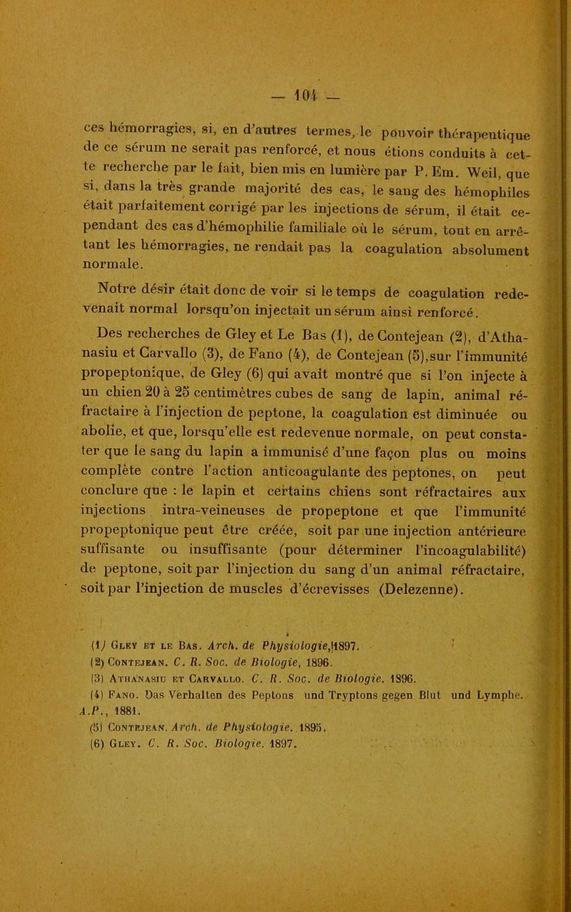 ces hémorragies, si, en d’autres termes, le pouvoir thérapeutique de ce sérum ne serait pas renforcé, et nous étions conduits à cet- te recherche par le fait, bien mis en lumière par P. Em. Weil, que si, dans la très grande majorité des cas, le sang des hémophiles était parfaitement corrigé par les injections de sérum, il était ce- pendant des cas d’hémophilie familiale où le sérum, tout en arrê- tant les hémorragies, ne rendait pas la coagulation absolument normale. Notre désir était donc de voir si le temps de coagulation rede- venait normal lorsqu’on injectait un sérum ainsi renforcé. Des recherches de Gley et Le Bas (1), de Gontejean (2), d’Atha- nasiu et Garvallo (3), de Fano (4), de Gontejean (5),sur l’immunité propeptonique, de Gley (6) qui avait montré que si l’on injecte à un chien 20 à 23 centimètres cubes de sang de lapin, animal ré- fractaire à 1 injection de peptone, la coagulation est diminuée ou abolie, et que, lorsqu’elle est redevenue normale, on peut consta- ter que le sang du lapin a immunisé d’une façon plus ou moins complète contre l’action anticoagulante des peptones, on peut conclure que : le lapin et certains chiens sont réfractaires aux injections intra-veineuses de propeptone et que l’immunité propeptonique peut être créée, soit par une injection antérieure suffisante ou insuffisante (pour déterminer l’incoagulabilité) de peptone, soit par l’injection du sang d’un animal réfractaire, soit par l’injection de muscles d’écrevisses (Delezenne). 4 (1 ) Gley et le Bas. Arch. de Physiologie,jl897. (2) Contejean. C. R. Soc. de Biologie, 1896. (3) Athanasiu et Carvallo. C. R. Soc. de Biologie. 1896. (4) Fano. üas Verhallen des Peptoas und Tryptons gegen Blut und Lymphe. A.P., 1881. (5j Gontejean. Arch. de Physiologie. 1895. (6) Gley. C. R. Soc. Biologie. 1897.