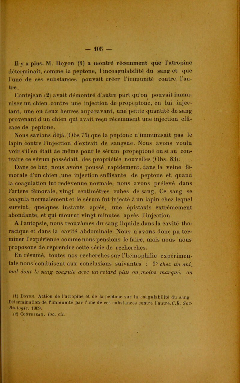 Il y a plus. M. Doyon (1) a montré récemment que l’atropine déterminait, comme la peptone, l’incoagulabilité du sang et que l’une de ces substances pouvait créer l’immunité contre l’au- tre. Contejean (2) avait démontré d'autre part qu’on pouvait immu- niser un chien contre une injection de propeptone, en lui injec- tant, une ou deux heures auparavant, une petite quantité de sang provenant d’un chien qui avait reçu récemment une injection effi- cace de peptone. Nous savions déjà,(Obs 75) que la peptone n’immunisait pas le lapin contre l’injection d’extrait de sangsue. Nous avons voulu voir s’il en était de même pour le sérum propeptone ou si au con- traire ce sérum possédait des propriétés nouvelles (Obs. 83). Dans ce but, nous avons poussé rapidement, dans la veine fé- morale d’un chien ,une injection suffisante de peptone et, quand la coagulation fut redevenue normale, nous avons prélevé dans l'artère fémorale, vingt centimètres cubes de sang. Ce sang se coagula normalement et le sérum fut injecté à un lapin chez lequel survint, quelques instants après, une épistaxis extrêmement abondante, et qui mourut vingt minutes après l’injection A l’autopsie, nous trouvâmes du sang liquide dans la cavité tho- racique et dans la cavité abdominale Nous n'avons donc pu ter- miner l’expérience comme nous pensions le faire, mais nous nous proposons de reprendre cette série de recherches. En résumé, toutes nos recherches sur l’hémophilie expérimen- tale nous conduisent aux conclusions suivantes : 1° chez un ani. mal dont le sang coagule avec un retard plus ou moins marqué, on (1) Doyon. Action de l’atropine et de la peptone sur la coagulabilité du sang Détermination de rimmunité par l’une de ces substances contre l’autre.C.R. Soc- Biologie. 1909. (2) Contejkan. loc. cil.
