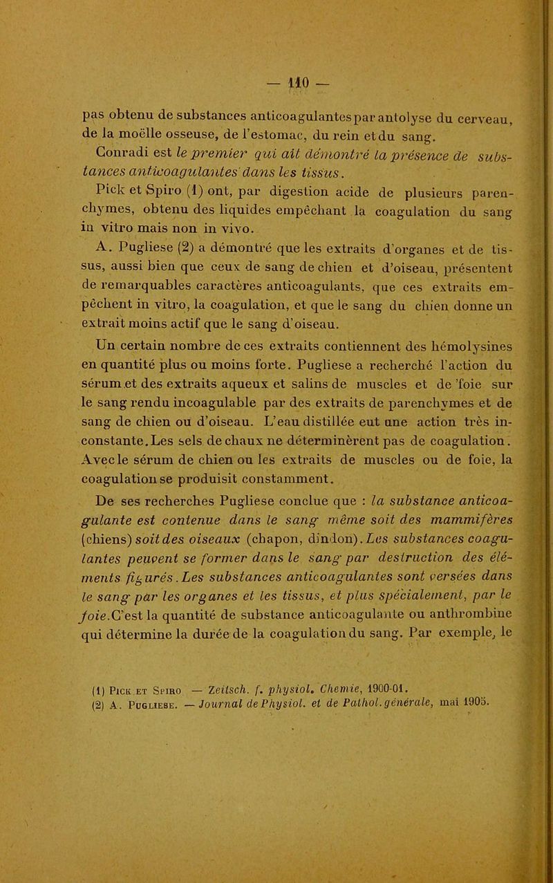 — 110 — pas obtenu de substances anticoagulantes par anlolyse du cerveau, de la moelle osseuse, de l’estomac, du rein et du sang. Conradi est le premier qui ail démontré la présence de subs- tances anticoagulantes dans les tissus. Pick et Spiro (1) ont, par digestion acide de plusieurs paren- chymes, obtenu des liquides empêchant la coagulation du sang in vitro mais non in vivo. A. Pugliese (2) a démontré que les extraits d’organes et de tis- sus, aussi bien que ceux de sang de chien et d’oiseau, présentent de remarquables caractères anticoagulants, que ces extraits em- pêchent in vitro, la coagulation, et que le sang du chien donne un extrait moins actif que le sang d’oiseau. Un certain nombre de ces extraits contiennent des hémolysines en quantité plus ou moins forte. Pugliese a recherché l’action du sérum et des extraits aqueux et salins de muscles et de'foie sur le sang rendu incoagulable par des extraits de parenchymes et de sang de chien ou d’oiseau. L’eau distillée eut une action très in- ' ' * constante. Les sels de chaux ne déterminèrent pas de coagulation. Avec le sérum de chien ou les extraits de muscles ou de foie, la coagulation se produisit constamment. De ses recherches Pugliese conclue que : la substance anticoa- gulante est contenue dans le sang même soit des mammifères (chiens) soitdes oiseaux (chapon, dindon).Les substances coagu- lantes peuvent se former dans le sang par destruction des élé- ments figurés .Les substances anticoagulantes sont versées dans le sang par les organes et les tissus, et plus spécialement, par le Joie.C’est la quantité de substance anticoagulante ou anthrombine qui détermine la durée de la coagulation du sang. Par exemple, le (1) Pick et Spiro — Zeilsch. f. physiol. Chemie, 1900-01.