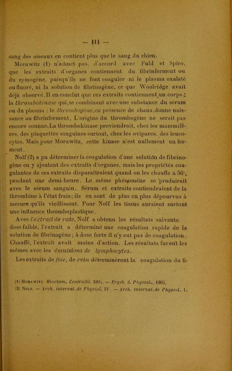 sang des oiseaux en contient plus que le sang du chien. Morawitz (I) n’admet pas. d'accord avec Fuld et Spiro, que les extraits d’organes contiennent du fibrinferment ou du zymogène, puisqu'ils ne l’ont coaguler ni le plasma oxalaté ou fluoré, ni la solution de fibrinogène, ce que Woolridge avait déjà observé. 11 en conclut que ces extraits contiennentun corps : la thrombohinase qui,se combinant avec une substance du sérum ou du plasma : le thrombogènë,en présence de chaux,donne nais- sance au fibrinferment. L’origine du thrombogène ne serait pas encore connue.La thrombokinase proviendrait, chez les mammifè- res, des plaquettes sanguines surtout, chez les ovipares, des leuco- cytes. Mais pour Morawitz, cette kinase n’est nullement un fer- ment . Nolf (2) a pu déterminer la coagulation d’une solutidn de fibrino- gène en y ajoutant des extraits d’organes, mais les propriétés coa- gulantes de ces extraits disparaîtraient quand on les chauffe à ofi”, pendant une demi-heure. Le même phénomène se produirait avec le sérum sanguin. Sérum et extraits contiendraient de la thrombine à l’état frais ; ils en sont de plus en plus dépourvus à mesure qu’ils vieillissent. Pour Nolf les tissus auraient surtout une influence thromboplastique. Avec l’extrait de rate, Nolf a obtenu les résultats suivants: dose faible, l’extrait a déterminé une coagulation rapide de la solution de fibrinogène; à dose forte il n’y eut pas de coagulation. Chauffé, l’extrait avait moins d’action. Les résultats furent les mêmes avec les émulsions de lymphocytes. Les extraits de foie, de rein déterminèrent la coagulation du fi- (1) Morawitz. Biochem. Centralbl. 1901.— Ergeb. d. Pliysiol., 1903. (2) Nolf. — Arch. internat.de Physiol. IV. — Arch. mternat.de Pliysiol. I. T