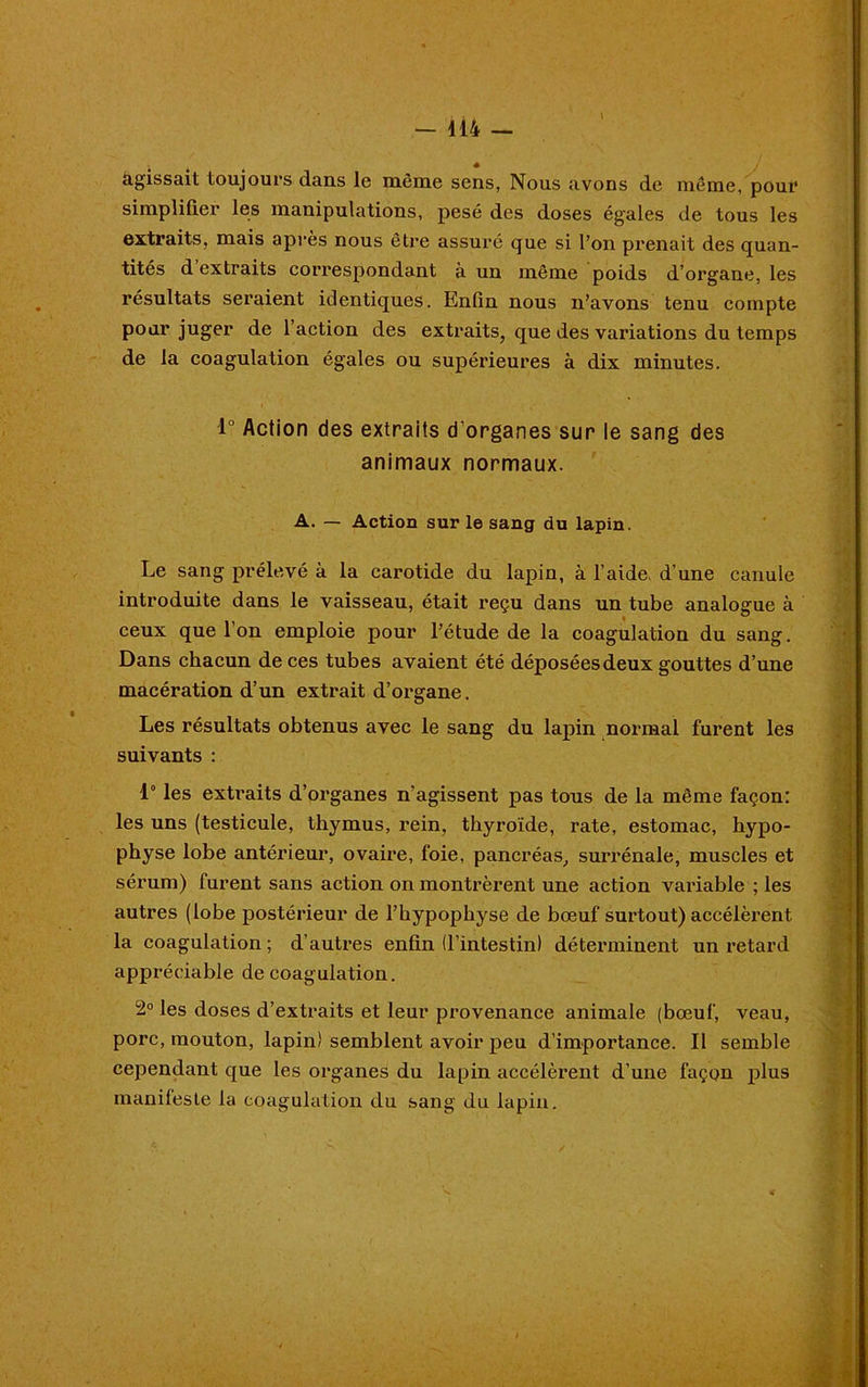 agissait toujours dans le même sens, Nous avons de même, pour simplifier les manipulations, pesé des doses égales de tous les extraits, mais après nous être assuré que si l’on prenait des quan- tités d extraits correspondant à un même poids d’organe, les résultats seraient identiques. Enfin nous n’avons tenu compte pour juger de l’action des extraits, que des variations du temps de la coagulation égales ou supérieures à dix minutes. 1° Action des extraits d’organes sur le sang des animaux normaux. A. — Action sur le sang du lapin. Le sang prélevé à la carotide du lapin, à l’aide, d’une canule introduite dans le vaisseau, était reçu dans un tube analogue à ceux que 1 on emploie pour l’étude de la coagulation du sang. Dans chacun de ces tubes avaient été déposéesdeux gouttes d’une macération d’un extrait d’organe. Les résultats obtenus avec le sang du lapin normal furent les suivants : 1° les exti’aits d’organes n’agissent pas tous de la même façon: les uns (testicule, thymus, rein, thyroïde, rate, estomac, hypo- physe lobe antérieur, ovaire, foie, pancréas, surrénale, muscles et sérum) lurent sans action on montrèrent une action variable ; les autres (lobe postérieur de l’hypophyse de bœuf surtout) accélèrent la coagulation; d’autres enfin (l’intestin) déterminent un retard appréciable de coagulation. 2° les doses d’extraits et leur provenance animale (bœuf, veau, porc, mouton, lapin) semblent avoir peu d’importance. Il semble cependant que les organes du lapin accélèrent d’une façon plus manifeste la coagulation du sang du lapin.