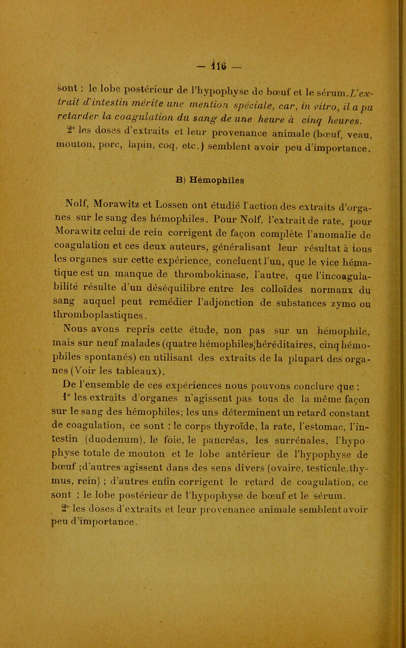 - 416 — sont : le lobe postérieur de l’hypophyse de bœuf et le sérum.L'ex- trdit d intestin mérite une mention spéciale, car, in vitro, il a pu retarder la coagulation du sang de une heure à cinq heures. 2 les doses d extraits et leur provenance animale (bœuf, veau, mouton, porc, lapin, coq, etc.) semblent avoir peu d’importance. B) Hémophiles Nolf, Morawitz et Lossen ont étudié l’action des extraits d’orga- nes sur le sang des hémophiles. Pour Nolf, l'extrait de rate, pour Moi’awitz celui de rein corrigent de façon complète l’anomalie de coagulation et ces deux auteurs, généralisant leur résultat à ious les organes sur cette expérience, concluent l’un, que le vice héma- tique est un manque de thrombokinase, l’autre, que l’incoagula- bilité résulte d’un déséquilibre entre les colloïdes normaux du sang auquel peut remédier l’adjonction de substances zymo ou thromboplastiques. Nous avons repris cette étude, non pas sur un hémophile, mais sur neuf malades (quatre hémophiles;héréditaires, cinq hémo- philes spontanés) en utilisant des extraits de la plupart des orga- nes (Voir les tableaux). De l’ensemble de ces expériences nous pouvons conclure que : 1“ les extraits d’organes n’agissent pas tous de la même façon sur le sang des hémophiles; les uns déterminent un retard constant de coagulation, ce sont : le corps thyroïde, la rate, l'estomac, l’in- testin (duodénum), le foie, le pancréas, les surrénales, l’hypo physe totale de mouton et le lobe antérieur de l’hypophyse de bœuf ;d autres agissent dans des sens divers (ovaire, testicule,thy- mus, réin) ; d’autres enfin corrigent le retard de coagulation, ce sont : le lobe postérieur de l’hypophyse de bœuf et le sérum. 2 les doses d’extraits et leur provenance animale semblentavoir peu d’importance.