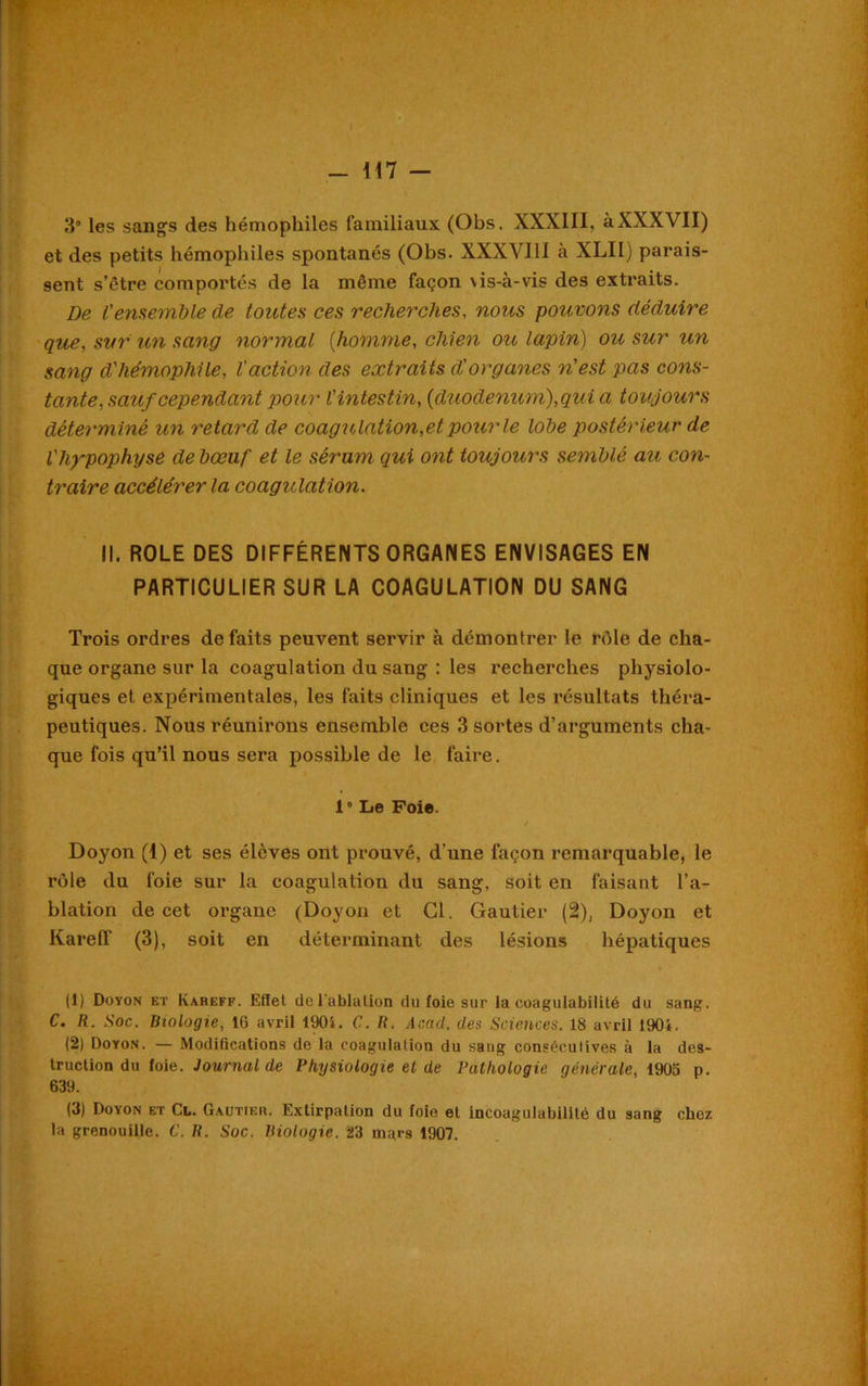 3° les sangs des hémophiles familiaux (Obs. XXXIII, àXXXVII) et des petits hémophiles spontanés (Obs. XXXVIII à XLII) parais- sent s’être comportés de la même façon \is-a-vis des extraits. De l'ensemble de toutes ces recherches, nous pouvons déduire que, sur un sang normal [homme, chien ou lapin) ou sur un sang d'hémophile, l'action des extraits d'organes n'est pas cons- tante, sauf cependant pour l'intestin, [duodénum),qui a toujours déterminé un retard de coagulation,etpourle lobe postérieur de l'hypophyse de bœuf et le sérum qui ont toujours semblé au con- traire accélérer la coagulation. II. ROLE DES DIFFÉRENTS ORGANES ENVISAGES EN PARTICULIER SUR LA COAGULATION DU SANG Trois ordres défaits peuvent servir à démontrer le rêde de cha- que organe sur la coagulation du sang : les recherches physiolo- giques et expérimentales, les faits cliniques et les résultats théra- peutiques. Nous réunirons ensemble ces 3 sortes d’arguments cha- que fois qu’il nous sera possible de le faire. 10 Le Foie. Doyon (1) et ses élèves ont prouvé, d’une façon remarquable, le rôle du foie sur la coagulation du sang, soit en faisant l’a- blation de cet organe (Doyon et Cl. Gautier (2), Doyon et Kareff (3), soit en déterminant des lésions hépatiques (1) Doyon et Kareff. Effet de l’ablation du foie sur la coagulabilité du sang. C. R. Soc. Biologie, 16 avril 1901. C. R. Acad, des Sciences. 18 avril 1901. (2) Doyon. — Modifications de la coagulation du sang consécutives à la des- truction du foie. Journal de Physiologie et de Pathologie générale, 1905 p. 639. (3) Doyon et Cl. Gautier. Extirpation du foie et incoagulabilité du sang chez la grenouille. C. R. Soc. Biologie. 23 mars 1907.