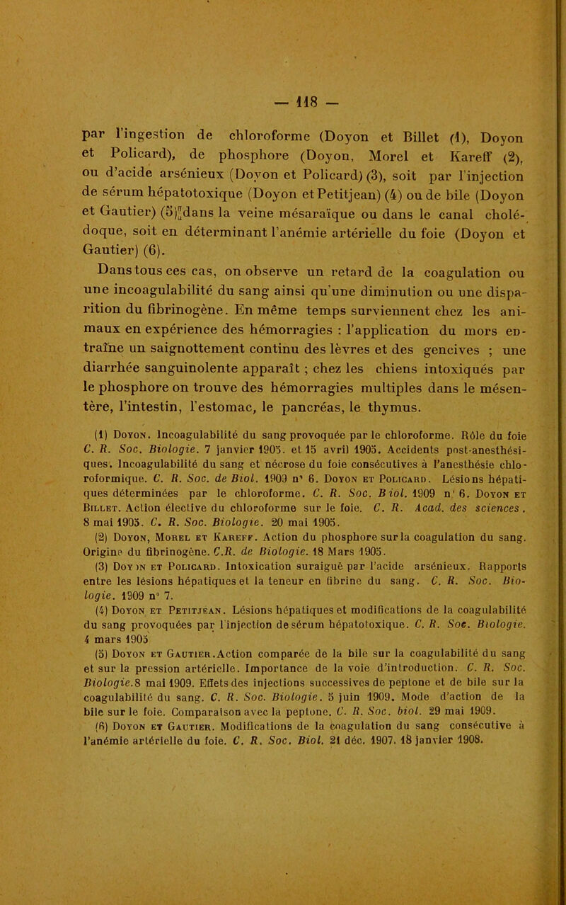 par l’ingestion de chloroforme (Doyon et Billet (1), Doyon et Policard), de phosphore (Doyon, Morel et Kareff (2), ou d acide arsénieux (Dovon et Policard) (3), soit par l’injection de sérum hépatotoxique (Doyon et Petitjean) (4) onde bile (Doyon et Gautier) (5)[Jdans la veine mésaraïque ou dans le canal cholé- doque, soit en déterminant l’anémie artérielle du foie (Doyon et Gautier) (6). Dans tous ces cas, on observe un retard de la coagulation ou une incoagulabilité du sang ainsi qu'une diminution ou une dispa- rition du fibrinogène. En même temps surviennent chez les ani- maux en expérience des hémorragies : l’application du mors en- traîne un saignottement continu des lèvres et des gencives ; une diarrhée sanguinolente apparaît ; chez les chiens intoxiqués par le phosphore on trouve des hémorragies multiples dans le mésen- tère, l’intestin, l'estomac, le pancréas, le thymus. (1) Doyon. Incoagulabilité du sang provoquée parle chloroforme. Rôle du foie C. R. Soc. Biologie. 7 janvier 1903. et 15 avril 1905. Accidents pnst-anesthési- ques. Incoagulabilité du sang et nécrose du foie consécutives à l’anesthésie chlo- roformique. C. R. Soc. de Biol. 1909 n’ 6. Doyon et Policard. Lésions hépati- ques déterminées par le chloroforme. C. R. Soc. Biol. 1909 n’6. Doyon et Billet. Action élective du chloroforme sur le foie. C. R. Acad, des sciences . 8 mai 1905. C. R. Soc. Biologie. 20 mai 1905. (2) Doyon, Morel et Kareff. Action du phosphore sur la coagulation du sang. Origine du fibrinogène. C.R. de Biologie. 18 Mars 1905. (3) Doy )N et Policard. Intoxication suraiguë par l’acide arsénieux. Rapports entre les lésions hépatiques et la teneur en fibrine du sang. C. R. Soc. Bio- logie. 1909 n 7. (4) Doyon et Petitjean. Lésions hépatiques et modifications de la coagulabilité du sang provoquées par l injection de sérum hépatotoxique. C. R. Soe. Biologie, i mars 1905 (5) Doyon et Gautier.Action comparée de la bile sur la coagulabilité du sang et sur la pression artérielle. Importance de la voie d’introduction. C. R. Soc. Biologie.S mai 1909. Effets des injections successives de peptone et de bile sur la coagulabilité du sang. C. R. Soc. Biologie. 5 juin 1909. Mode d’action de la bile sur le foie. Comparaison avec la peptone. C. R. Soc. biol. 29 mai 1909. (fi) Doyon et Gautier. Modifications de la coagulation du sang consécutive à l’anémie artérielle du foie. C. R. Soc. Biol. 21 déc. 1907. 18 janvier 1908.