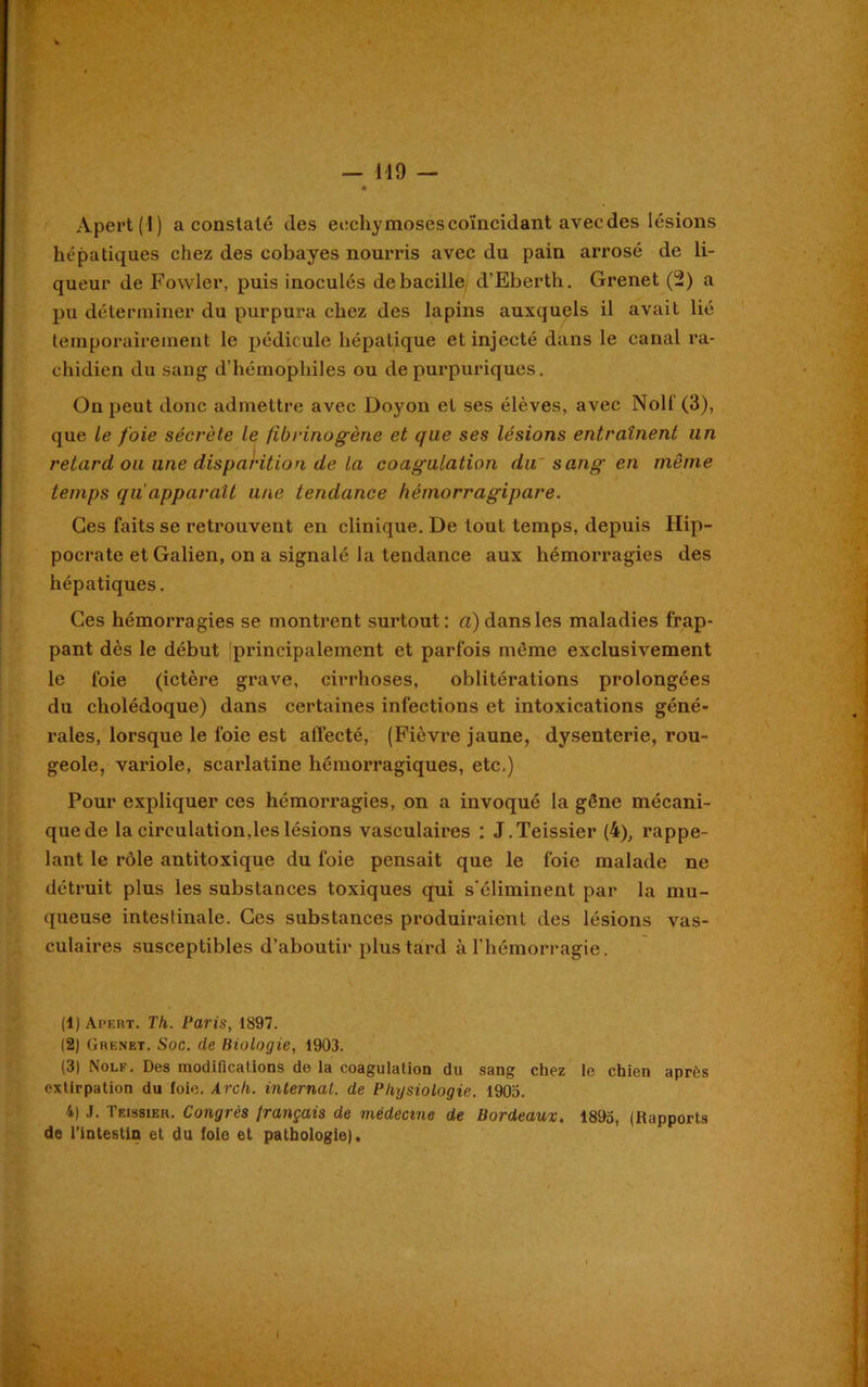 Apert(l) a conslalé des ecchymoses coïncidant avec des lésions hépatiques chez des cobayes nourris avec du pain arrosé de li- queur de Fowler, puis inoculés de bacille d’Eberth. Grenet (2) a pu déterminer du purpura chez des lapins auxquels il avait lié temporairement le pédicule hépatique et injecté dans le canal ra- chidien du sang d’hémophiles ou de purpuriques. On peut donc admettre avec Doyon et ses élèves, avec Nolf (3), que le foie sécrète le fibrinogène et que ses lésions entraînent un retard ou une disparition de la coagulation du' sang en même temps qu apparaît une tendance hémorragipare. Ces faits se retrouvent en clinique. De tout temps, depuis Hip- pocrate et Galien, on a signalé la tendance aux hémorragies des hépatiques. Ces hémorragies se montrent surtout: a) dans les maladies frap- pant dès le début ^principalement et parfois même exclusivement le foie (ictère grave, cirrhoses, oblitérations prolongées du cholédoque) dans certaines infections et intoxications géné- rales, lorsque le foie est affecté, (Fièvre jaune, dysenterie, rou- geole, variole, scarlatine hémorragiques, etc.) Pour expliquer ces hémorragies, on a invoqué la gêne mécani- que de la circulation,les lésions vasculaires : J.Teissier (4), rappe- lant le rôle antitoxique du foie pensait que le foie malade ne détruit plus les substances toxiques qui s'éliminent par la mu- queuse intestinale. Ces substances produiraient des lésions vas- culaires susceptibles d’aboutir plus tard à l’hémorragie. (1) Apert. Th. Paris, 1897. (2) Grenet. Soc. de Biologie, 1903. (3) Nolf. Des modifications de la coagulation du sang chez le chien après extirpation du foie. Arch. internat, de Physiologie. 1905. 4) J. Teissier. Congrès français de médecine de Bordeaux. 1895, (Rapports de l’intestin et du foie et pathologie).