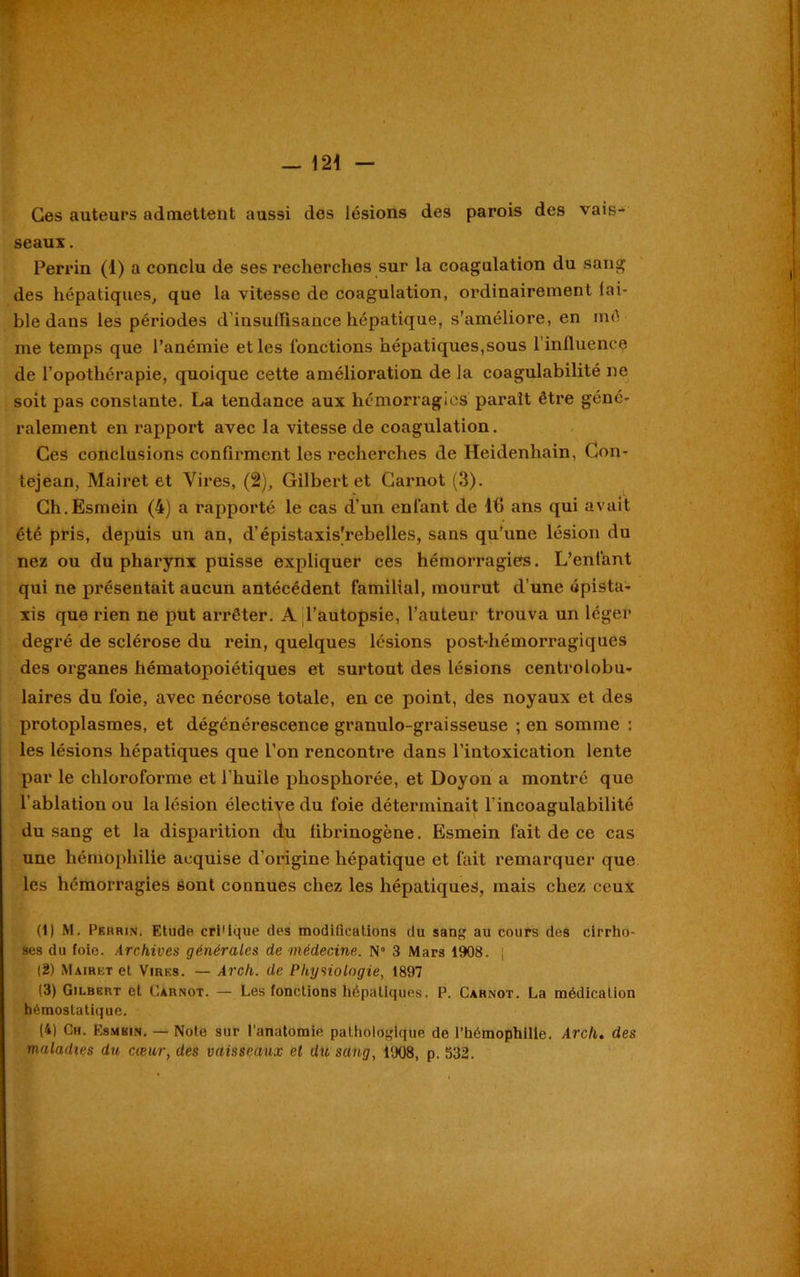 Ces auteurs admettent aussi des lésions des parois des vais- seaux . Perrin (1) a conclu de ses recherches sur la coagulation du sang des hépatiques, que la vitesse de coagulation, ordinairement fai- ble dans les périodes d'insuflisance hépatique, s’améliore, en mê me temps que l’anémie et les fonctions hépatiques,sous l’influence de l’opothérapie, quoique cette amélioration de la coagulabilité ne soit pas constante. La tendance aux hémorragies parait être géné- ralement en rapport avec la vitesse de coagulation. Ces conclusions confirment les recherches de Heidenhain, Gon- tejean, Mairet et Vires, (2), Gilbert et Carnot (3). Gh.Esmein (4) a rapporté le cas d’un enfant de ifi ans qui avait été pris, depuis un an, d’épistaxis’rebelles, sans qu’une lésion du nez ou du pharynx puisse expliquer ces hémorragies. L’enfant qui ne présentait aucun antécédent familial, mourut d’une épista- xis que rien ne put arrêter. A l’autopsie, l’auteur trouva un léger degré de sclérose du rein, quelques lésions post-hémorragiques des organes hématopoiétiques et surtout des lésions centrolobu- laires du foie, avec nécrose totale, en ce point, des noyaux et des protoplasmes, et dégénérescence granulo-graisseuse ; en somme : les lésions hépatiques que l’on rencontre dans l’intoxication lente par le chloroforme et l’huile phosphorée, et Doyon a montré que l’ablation ou la lésion élective du foie déterminait l incoagulabilité du sang et la disparition du fibrinogène. Esmein fait de ce cas une hémophilie acquise d’origine hépatique et fait remarquer que les hémorragies sont connues chez les hépatiques, mais chez ceux (1) M. Perrin. Etude cri'ique des modifications du sang au cours des cirrho- ses du foie. Archives générales de médecine. N° 3 Mars 1908. (2) Mairet et Vires. — Arcli. de Physiologie, 1897 13) Gilbert et Carnot. — Les fonctions Hépatiques. P. Carnot. La médication hémostatique. (4) Ch. Esmbin. — Note sur l’anatomie pathologique de l’hémophilie. Arcli. des maladies du cœur, des vaisseaux et du sang, 1908, p. 532.