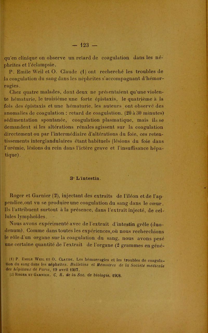 qu’en clinique on observe un retard de coagulation dans les né- phrites et l’éclampsie. P. Emile Weil et O. Claude (1) ont recherché les troubles de la coagulation du sang dans les néphrites s’accompagnant d’hémor- ragies . Chez quatre malades, dont deux ne présentaient qu’une violen- te hématurie, le troisième une forte épistaxis, le quatrième à la fois des épistaxis et une hématurie, les auteurs ont observé des anomalies de coagulation : retard de coagulation. (20 à 30 minutes) sédimentation spontanée, coagulation plasmatique, mais ils se demandent si les altérations rénales agissent sur la coagulation directement ou par l’intermédiaire d’altérations du foie, ces reten- tissements interglandulaires étant habituels (lésions du foie dans l’urémie, lésions du rein dans l’ictère grave et l'insuffisance hépa- tique) . 3” L’intestin. Roger et Garnier (2), injectant des extraits de l’iléon et de l’ap- pendice,ont vu se produire une coagulation du sang dans le cœur. Ils l’attribuent surtout à la présence, dans l’extrait injecté, de cel- lules lymphoïdes. Nous avons expérimenté avec de l’extrait d’intestin grêle (duo- dénum). Comme dans toutes les expériences,où nous recherchions le rôle d'un organe sur la coagulation du sang, nous avons pesé une certaine quantité de l’extrait de l’organe (2 grammes en géné- (1) P. Emile Weil et O. Claude. Les hémorragies et les troubles de coagula- tion du sang dans les néphrites. Bulletins et Mémoires de la Société médicale des hôpitaux de Pans, 19 avril 1907. (i) Koger et Garnieh . C. R. de la Soc. de biologie. 1908. 'A