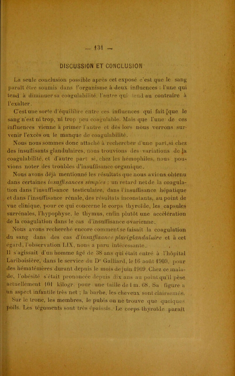 DISCUSSION ET CONCLUSION La seule conclusion possible après cet exposé c’est que le sang paraît être soumis dans l’organisme à deux influences : l’une qui tend à diminuer sa coagulabilité. l’autre qui end au contraire à l’exalter. C’est une sorte d’équilibre entre ces influences qui fait “que le sang n'est ni trop, ni trop peu coagulable. Mais que l'une de ces influences vienne à primer l’autre et dès lors nous verrons sur- venir l’excès ou le manque de coagulabilité. Nous nous sommes donc attaché à rechercher d’une part,si chez des insullisants glandulaires, nous trouvions des variations déjà coagulabilité, et d’autre part si, chez les hémophiles, nous pou- vions noter des troubles d'insuffisance organique. Nous avons déjà mentionné les résultats que nous avions obtenu dans certaines insuffisances simples : un retard net de la coagula- tion dans l'insuffisance testiculaire, dans l’insuffisance hépatique et dans l’insulfisance rénale, des résultats inconstants, au point de vue clinique, pour ce qui concerne le corps thyroïde, les capsules surrénales, l'hypophyse, le thymus, enfin plutôt une accélération de la coagulation dans le cas d’insuffisance ovarienne. Nous avons recherché encore comment se faisait la coagulation du sang dans des cas d’insuffisance pluriglandulaire et à cet égard, l'observation LIX, nous a paru intéressante. , Il s’agissait d’un homme âgé de 38 ansqùi était entré à l'hôpital Lariboisière, dans le service du D1 Galliard, le 16 août 1903, pour des hématémères durant depuis le mois de juin 1909. Chez ce mala- de, l’obésité s’était prononcée depuis dix ans au point qu'il pèse actuellement 101 kilogr. pour une taille de 1 m. 68. Sa figure a un aspect infantile très net ; la barbe, les cheveux sont clairsemée. Sur le tronc, les membres, le pubis on ne trouve que quelques poils. Les téguments sont très épaissis. Le corps thyroïde parait