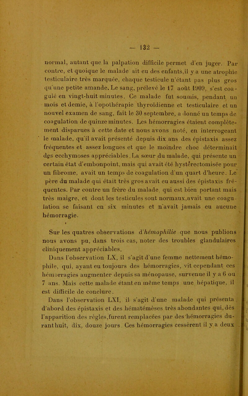 normal, autant que la palpation difficile permet d’en juger. Par contre, et quoique le malade ait eu des enfants,il y a une atrophie testiculaire très marquée, chaque testicule n’étant pas plus gros qu’une petite amande. Le sang, prélevé le 17 août 1909, s’est coa- gulé en vingt-huit minutes. Ce malade fut soumis, pendant un mois et demie, à l’opothérapie thyroïdienne et testiculaire et un nouvel examen de sang, fait le 30 septembre, a donné uu temps de coagulation de quinze minutes. Les hémorragies étaient complète- ment disparues à cette date et nous avons noté, en interrogeant le malade, qu'il avait présenté depuis dix ans des épistaxis assez fréquentes et assez longues et que le moindre choc déterminait dgs ecchymoses appréciables. La sœur du malade, qui présente un certaiu état d’embonpoint, mais qui avait été liystêrectomisée pour un fibrome, avait un temps de coagulation d’un quart d’heure. Le père du malade qui était très gros avait eu aussi des épistaxis fré- quentes. Par contre un frère du malade, qui est bien portant mais très maigre, et dont les testicules sont normaux,avait une coagu- lation se faisant en six minutes et n'avait jamais eu aucune hémori-agie. » Sur les quatres observations d'hémophilie que nous publions nous avons pu, dans trois cas, noter des troubles glandulaires cliniquement appréciables. Dans l’observation LX, il s’agit d’une femme nettement hémo- phile, qui, ayant eu toujours des hémorx*agies, vit cependant ces hémorragies augmenter depuis sa ménopause, survenue il y a 0 ou 7 ans. Mais cette malade étant en môme temps une hépatique, il est difficile de conclure. Dans l’observation LXI, il s’agit d’une malade qui présenta . d’abord des épistaxis et des hématémèses très abondantes qui, dès l’apparition des règles,furent remplacées par des hémorragies du-