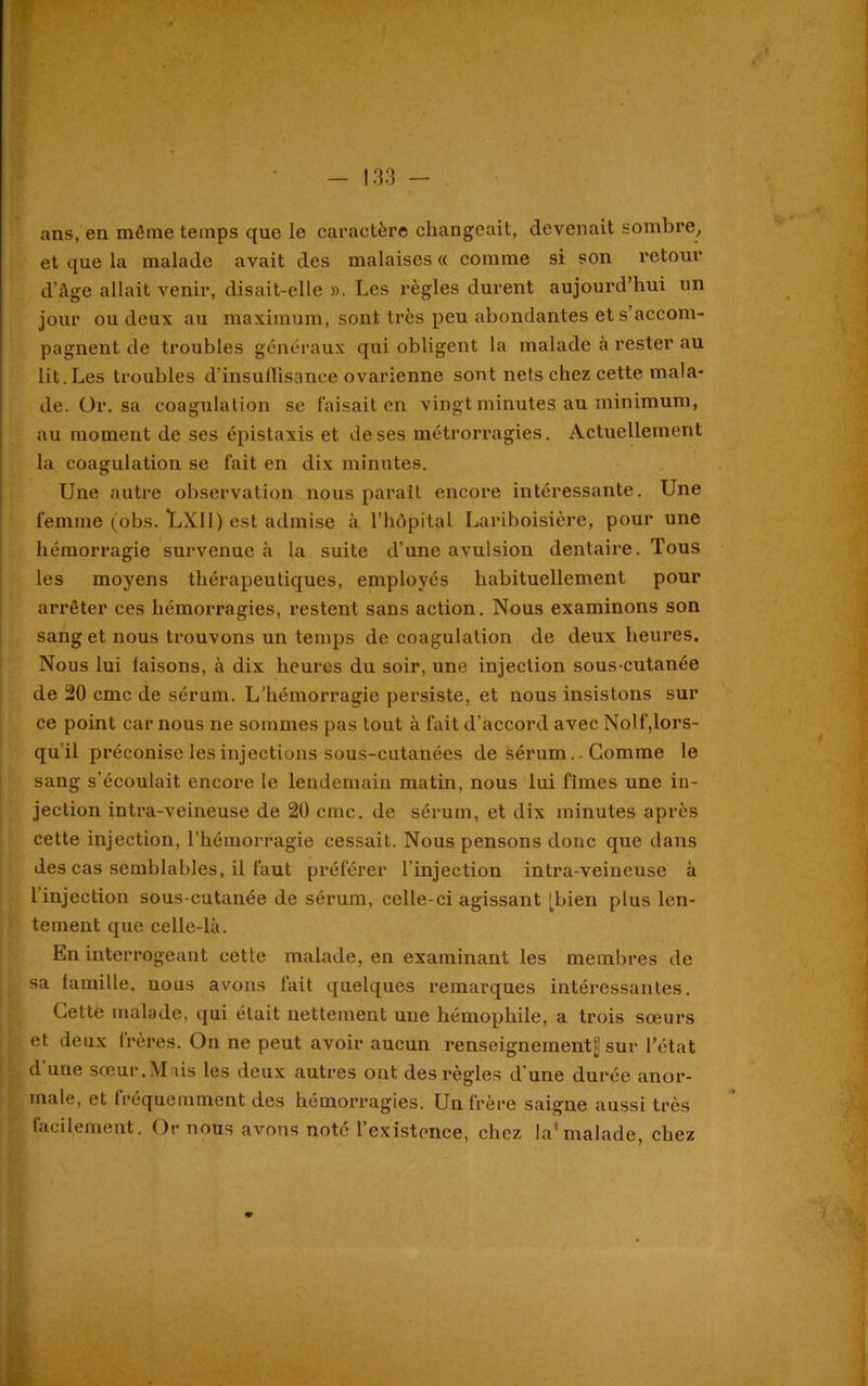 ans, en même temps que le caractère changeait, devenait sombre, et que la malade avait des malaises « comme si son retour d’âge allait venir, disait-elle ». Les règles durent aujourd’hui un jour ou deux au maximum, sont très peu abondantes et s’accom- pagnent de troubles généraux qui obligent la malade à rester au lit.Les troubles d’insullisanee ovarienne sont nets chez cette mala- de. Or. sa coagulation se faisait en vingt minutes au minimum, au moment de ses épistaxis et de ses métrorragies. Actuellement la coagulation se fait en dix minutes. Une autre observation nous paraît encore intéressante. Une femme (obs. LX1I) est admise à l’hôpital Lariboisière, pour une hémorragie survenue à la suite d’une avulsion dentaire. Tous les moyens thérapeutiques, employés habituellement pour arrêter ces hémorragies, restent sans action. Nous examinons son sang et nous trouvons un temps de coagulation de deux heures. Nous lui faisons, à dix heures du soir, une injection sous-cutanée de 20 cmc de sérum. L’hémorragie persiste, et nous insistons sur ce point car nous ne sommes pas tout à fait d’accord avec Nolf,lors- qu’il préconise les injections sous-cutanées de sérum.. Comme le sang s’écoulait encore le lendemain matin, nous lui fîmes une in- jection intra-veineuse de 20 cmc. de sérum, et dix minutes après cette injection, l'hémorragie cessait. Nous pensons donc que dans des cas semblables, il faut préférer l'injection intra-veineuse à 1 injection sous-cutanée de sérum, celle-ci agissant [bien plus len- tement que celle-là. En interrogeant cette malade, en examinant les membres de sa famille, nous avons fait quelques remarques intéressantes. Cette malade, qui était nettement une hémophile, a trois sœurs et deux frères. On ne peut avoir aucun renseignement!! sur l’état d’une sœur. Mais les deux autres ont des règles d’une durée anor- male, et fréquemment des hémorragies. Un frère saigne aussi très facilement. Or nous avons noté l’existence, chez la*malade, chez