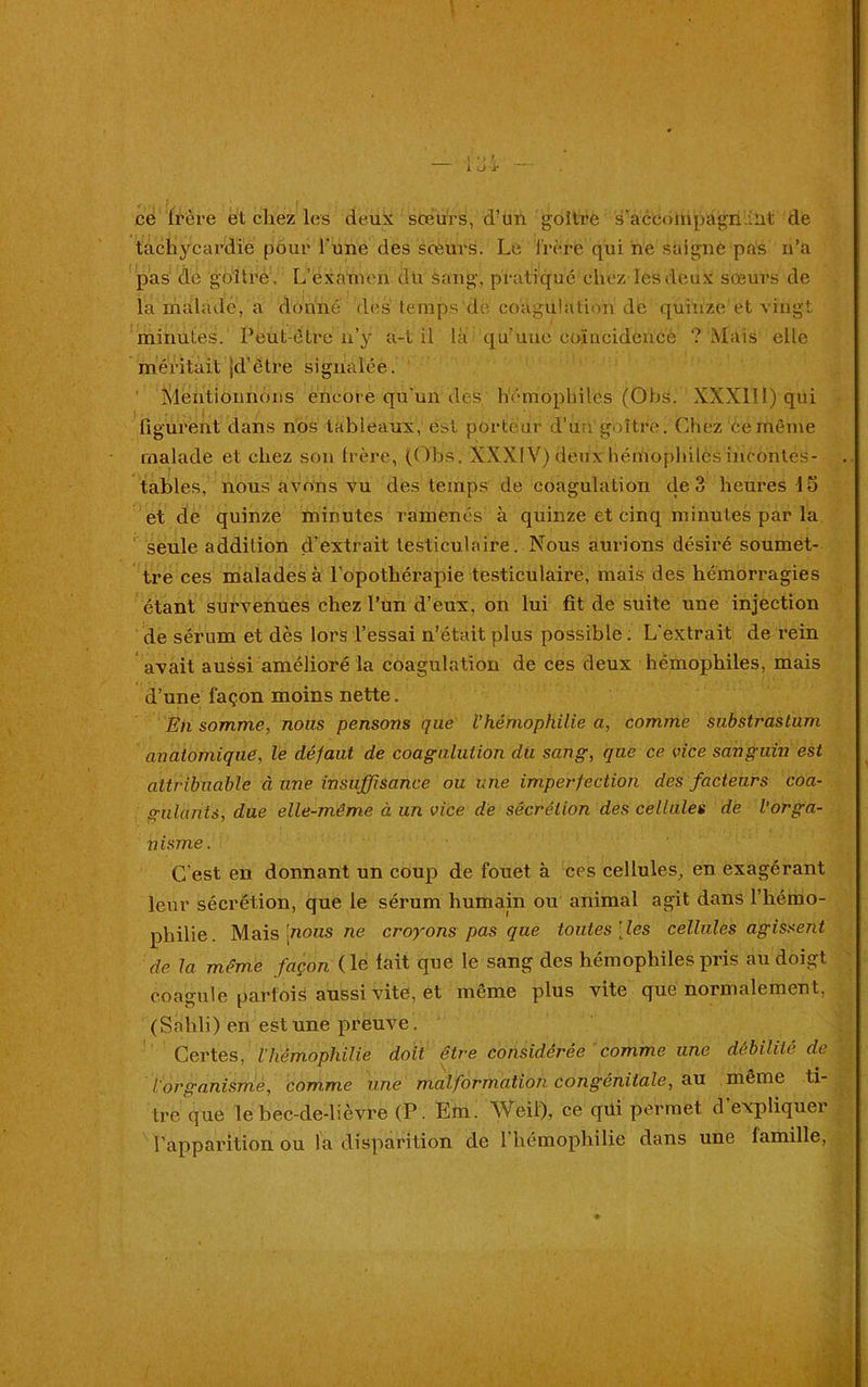 ce frère et chez les deux soeurs, d’un goitre 's'accompagnant de tachycardie pour l une des sœurs. Le lrère qui ne saigne pas n’a pas de goitre. L’examen du sang, pratiqué chez les deux sœurs de la malade, a donné des temps de coagulation de quinze et vingt minutes. Peut-être n’y a-t il là qu’une coïncidence ? Mais elle méritait jd’étre signalée. Mentionnons encore qu’un des, hémophiles (Obs. XXXlII)qui figurent dans nos tableaux, est porteur d’un goitre. Chez ce même malade et chez son frère, (Obs. XXXIV) deux hémophiles incontes- tables, nous avons vu des temps de coagulation de 3 heures 15 et de quinze minutes ramenés à quinze et cinq minutes par la seule addition d’extrait testiculaire. Nous aurions désiré soumet- tre ces malades à l’opothérapie testiculaire, mais des hémorragies étant survenues chez l’un d’eux, on lui fît de suite une injection de sérum et dès lors l’essai n’était plus possible. L'extrait de rein avait aussi amélioré la coagulation de ces deux hémophiles, mais d’une façon moins nette. En somme, nous pensons que l'hémophilie a, comme substrastum anatomique, le défaut de coaguluiion du sang, que ce vice sanguin est attribuable à une insuffisance ou une imperfection des facteurs coa- gulants, due elle-même à un vice de sécrétion des cellules de l’orga- n isme. C'est en donnant un coup de fouet à ces cellules, en exagérant leur sécrétion, que le sérum humain ou animal agit dans l’hémo- philie. Mais [nous ne croyons pas que toutes [les cellules agissent de la même façon (le fait que le sang des hémophiles pris au doigt coagule parfois aussi vite, et même plus vite que normalement, (Sahli) en est une preuve. Certes, l'hémophilie doit être considérée comme une débilité de lorganism,e, comme une malformation congénitale, au même ti- tre que le bec-de-lièvre (P. Em. Weil), ce qui permet d'expliquer