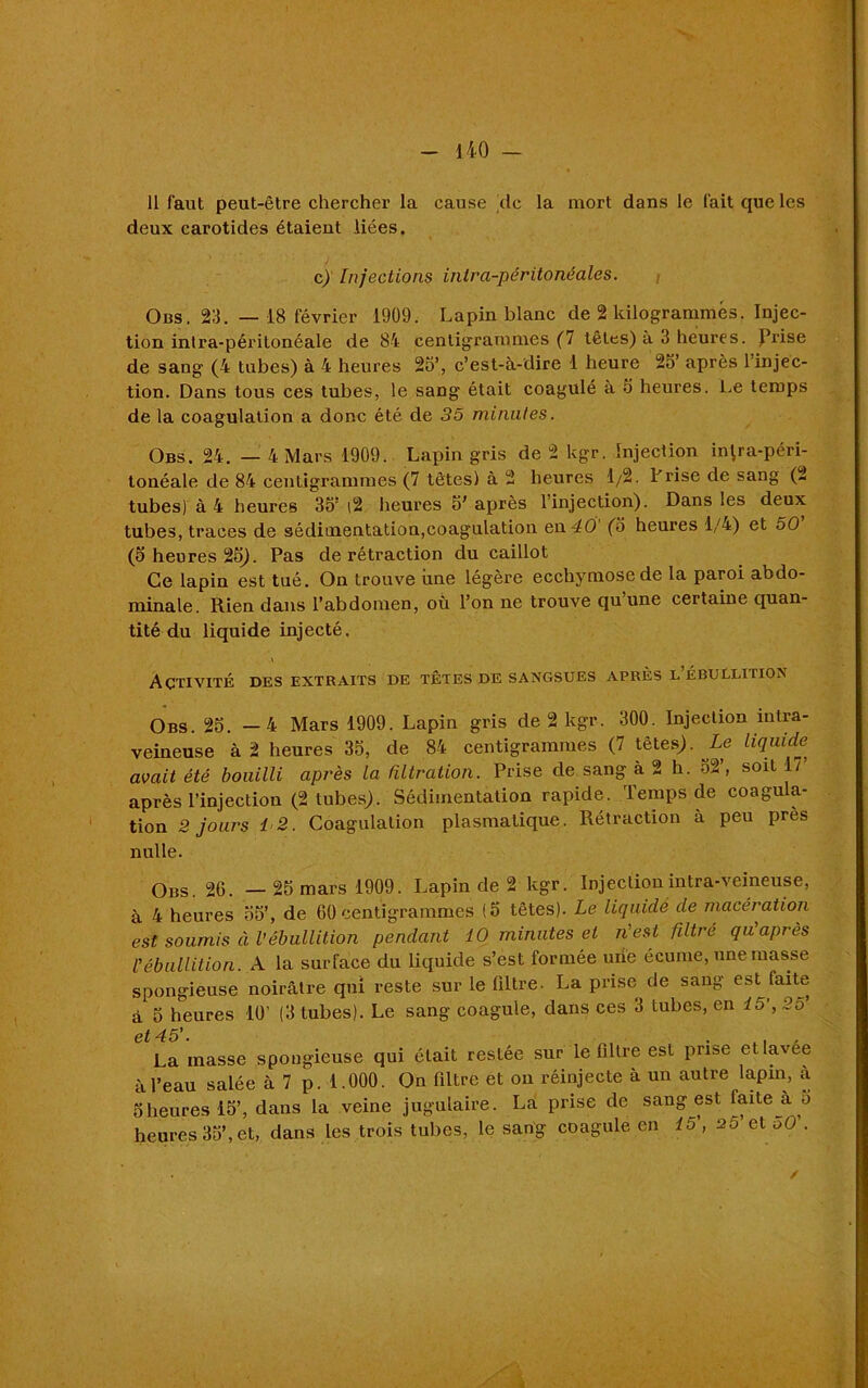 11 faut peut-être chercher la cause tic la mort dans le fait que les deux carotides étaient liées. c) Injections intra-péritonéales. Obs. 23. —18 février 1909. Lapin blanc de 2 kilogrammes. Injec- tion intra-péritonéale de 84 centigrammes (7 têtes) à 3 heures. Prise de sang (4 tubes) à 4 heures 25’, c’est-à-dire 1 heure 25’ après l’injec- tion. Dans tous ces tubes, le sang était coagulé à 5 heures. Le temps de la coagulation a donc été de 35 minutes. Obs. 24. — 4 Mars 1909. Lapin gris de 2 kgr. Injection iiRra-péri- tonéale de 84 centigrammes (7 têtes) à 2 heures 1/2. Frise de sang (2 tubes) à 4 heures 35’|2 heures 5'après l’injection). Dans les deux tubes, traces de sédimentation,coagulation en 40 (5 heures 1/4) et 50 (5 heures 25J. Pas de rétraction du caillot Ce lapin est tué. On trouve iine légère ecchymose de la paroi abdo- minale. Rien dans l’abdomen, où l’on ne trouve qu’une certaine quan- tité du liquide injecté. \ Activité des extraits de têtes de sangsues après l ébullition Obs. 25. —4 Mars 1909. Lapin gris de 2 kgr. 300. Injection intra- veineuse à 2 heures 35, de 84 centigrammes (7 têtes;. Le liquide avait été bouilli après la filtration. Prise de sang à 2 h. 52, soit 17 après l’injection (2 tubes). Sédimentation rapide. Temps de coagula- tion 2 jours 12. Coagulation plasmatique. Rétraction à peu près nulle. Obs. 26. — 25 mars 1909. Lapin de 2 kgr. Injection intra-veineuse, à 4 heures 55’, de 60 centigrammes (5 têtes). Le liquidé de macération est soumis à Vébullition pendant 10 minutes et n'est filtré qu'après C ébullition. A la surface du liquide s’est formée uiie écume, une masse spongieuse noirâtre qui reste sur le filtre. La prise de sang est faite à 5 heures 10’ (3 tubes). Le sang coagule, dans ces 3 tubes, en lo’,2o et 45'. . tl . La masse spongieuse qui était restée sur le filtre est prise etlavee à l’eau salée à 7 p. 1.000. On filtre et on réinjecte à un autre lapin, à 5heures 15’, dans la veine jugulaire. La prise de sang est faite à o heures 35’, et, dans les trois tubes, le sang coagule en 15', 20 et oO .