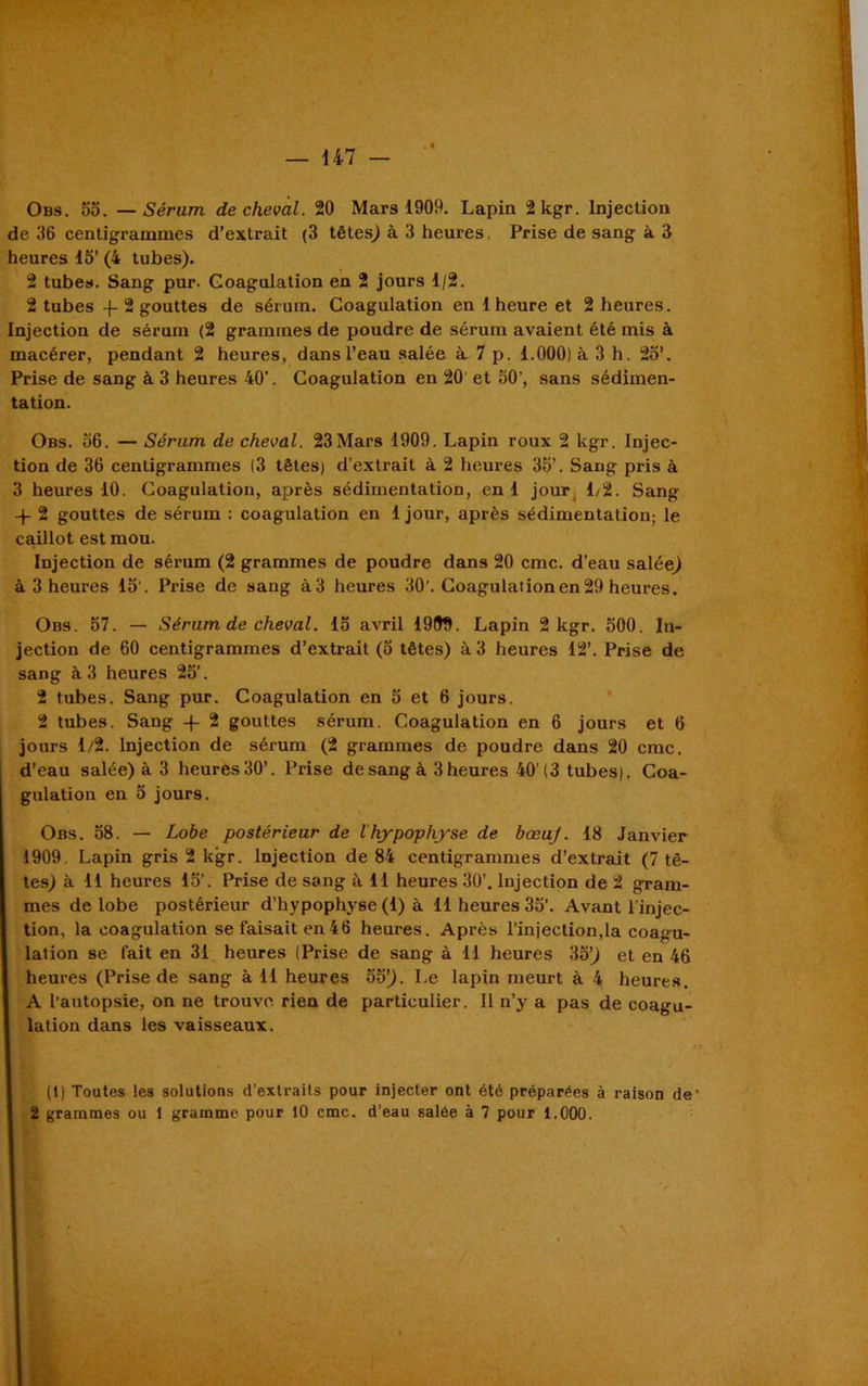 Obs. 55. —Sérum de cheval. 20 Mars 1909. Lapin 2 kgr. Injection de 36 centigrammes d’extrait (3 têtes) à 3 heures Prise de sang à 3 heures 15’ (4 tubes). 2 tube». Sang pur. Coagulation en 2 jours 1/2. 2 tubes -f- 2 gouttes de sérum. Coagulation en 1 heure et 2 heures. Injection de sérum (2 grammes de poudre de sérum avaient été mis à macérer, pendant 2 heures, dans l’eau salée à. 7 p. 1.000) à 3 h. 25’. Prise de sang à 3 heures 40’. Coagulation en 20 et 50’, sans sédimen- tation. Obs. 56. — Sérum de cheval. 23Mars 1909. Lapin roux 2 kgr. Injec- tion de 36 centigrammes |3 têtes) d’extrait à 2 heures 35’. Sang pris à 3 heures 10. Coagulation, après sédimentation, en 1 jour 1/2. Sang -p 2 gouttes de sérum : coagulation en 1 jour, après sédimentation; le caillot est mou. Injection de sérum (2 grammes de poudre dans 20 cmc. d’eau salée) à 3 heures 15'. Prise de sang à3 heures 30’. Coagulation en 29 heures. Obs. 57. — Sérum de cheval. 15 avril 1999. Lapin 2 kgr. 500. In- jection de 60 centigrammes d’extrait (5 têtes) à 3 heures 12’. Prise de sang à 3 heures 25’. 2 tubes. Sang pur. Coagulation en 5 et 6 jours. 2 tubes. Sang -f- 2 gouttes sérum. Coagulation en 6 jours et 6 jours 1/2. Injection de sérum (2 grammes de poudre dans 20 cmc. d’eau salée) à 3 heures 30’. Prise de sang à 3 heures 40’(3 tubes). Coa- gulation en 5 jours. Obs. 58. — Lobe postérieur de lhypophyse de bæuj. 18 Janvier 1909. Lapin gris 2 kgr. Injection de 84 centigrammes d’extrait (7 tê- tes) à 11 heures 15’. Prise de sang à 11 heures 30’. Injection de 2 gram- mes de lobe postérieur d’hypophyse (1) à 11 heures 35’. Avant l’injec- tion, la coagulation se faisait en46 heures. Après l’injection,la coagu- lation se fait en 31 heures (Prise de sang à 11 heures 35) et en 46 heures (Prise de sang à 11 heures 55). Le lapin meurt à 4 heures. A l’autopsie, on ne trouve rien de particulier. 11 n’y a pas de coagu- lation dans les vaisseaux. * (1) Toutes les solutions d’extraits pour injecter ont été préparées à raison de' 2 grammes ou 1 gramme pour 10 cmc. d’eau salée à 7 pour 1.000.