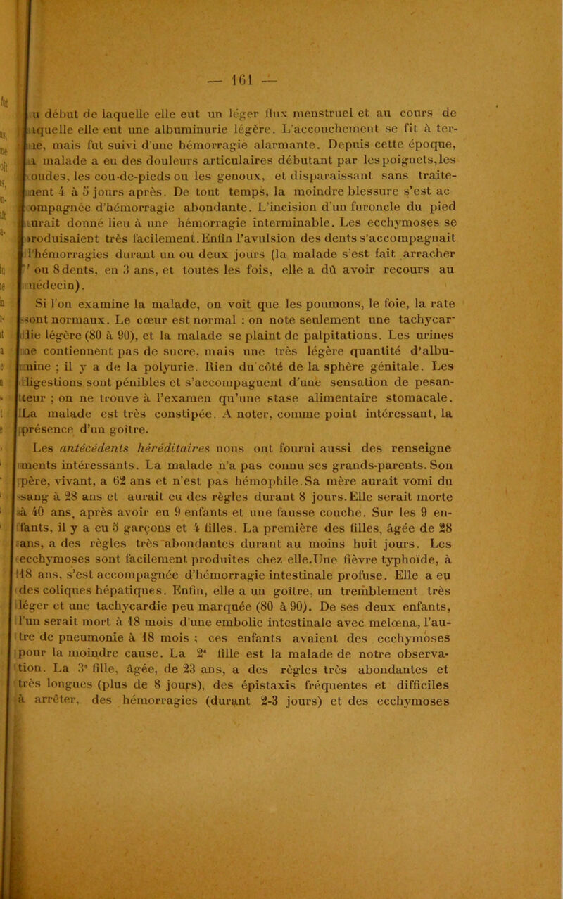 1 u début de laquelle elle eut un léger flux menstruel et au cours de I iquelle elle eut une albuminurie légère. L’accouchement se fit à tcr- •J îe, mais fut suivi d’une hémorragie alarmante. Depuis cette époque, l a malade a eu des douleurs articulaires débutant par les poignets,les f ondes, les cou-de-pieds ou les genoux, et disparaissant sans traite- ■ lient 4 à 5 jours après. De tout temps, la moindre blessure s’est ac 1 ompagnée d’hémorragie abondante. L’incision d’un furoncle du pied I lirait donné lieu à une hémorragie interminable. Les ecchymoses se 1 traduisaient très facilement.Enfin l’avulsion des dents s’accompagnait ■ l’hémorragies durant un ou deux jours (la malade s'est lait arracher ou 8 dents, en 3 ans, et toutes les fois, elle a dû avoir recours au I uédecin). Si l’on examine la malade, on voit que les poumons, le foie, la rate (-«ont normaux. Le cœur est normal : on note seulement une tachycar ■ lie légère (80 à 80), et la malade se plaint de palpitations. Les urines ne contiennent pas de sucre, mais une très légère quantité d’albu- n:nine ; il y a de la polyurie. Rien du coté de la sphère génitale. Les ligestions sont pénibles et s’accompagnent d’une sensation de pesan- teur ; on ne trouve à l’examen qu’une stase alimentaire stomacale. iLa malade est très constipée. A noter, comme point intéressant, la présence d’un goitre. Les antécédents héréditaires nous ont fourni aussi des renseigne ments intéressants. La malade n’a pas connu ses grands-parents.Son père, vivant, a 62 ans et n’est pas hémophile.Sa mère aurait vomi du -sang à 28 ans et aurait eu des règles durant 8 jours. Elle serait morte •à 40 ans, après avoir eu 9 enfants et une fausse couche. Sur les 9 en- fants, il y a eu 5 garçons et 4 filles. La première des filles, âgée de 28 ans, a des règles très abondantes durant au moins huit jours. Les ecchymoses sont facilement produites chez elle.Une fièvre typhoïde, à 18 ans, s’est accompagnée d’hémorragie intestinale profuse. Elle a eu des coliques hépatiques. Enfin, elle a un goitre, un tremblement très léger et une tachycardie peu marquée (80 à 90). De ses deux enfants, l'un serait mort à 18 mois d’une embolie intestinale avec melœna, l’au- tre de pneumonie à 18 mois ; ces enfants avaient des ecchymoses pour la moindre cause. La 2e fille est la malade de notre observa- tion. La 3* fille, âgée, de 23 ans, a des règles très abondantes et très longues (plus de 8 joufs), des épistaxis fréquentes et difficiles à arrêter, des hémorragies (durant 2-3 jours) et des ecchymoses