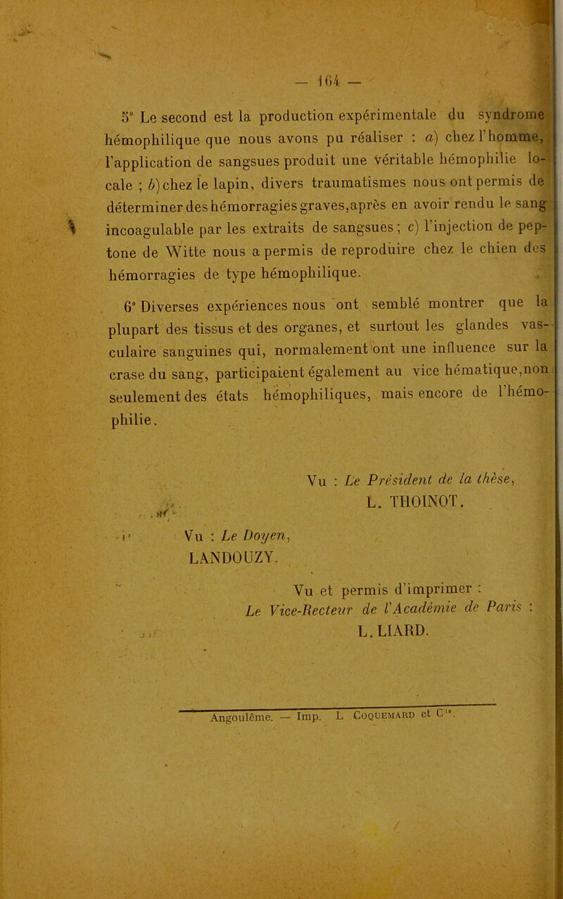 5° Le second est la production expérimentale du syndrome hémophilique que nous avons pu réaliser : a) chez 1 homme, l’application de sangsues produit une véritable hémophilie lo- cale ; b) chez le lapin, divers traumatismes nous ont permis de déterminer des hémorragies graves,après en avoir rendu le sang incoagulable par les extraits de sangsues ; c) l'injection de pep- tone de Witte nous a permis de reproduire chez le chien des hémorragies de type hémophilique. 6° Diverses expériences nous ont semblé montrer que la plupart des tissus et des organes, et surtout les glandes vas- culaire sanguines qui, normalement ont une influence sur la crase du sang, participaient également au vice hématique,non seulement des états hémophiliques, mais encore de 1 hémo- philie. Vu : Le Président de la thèse, L. THOINOT. - - i i- Vu : Le Doyen, LANDOUZY. Vu et permis d’imprimer : Le Vice-Lecteur de VAcadémie de Paris : ■ J(- L. LIARD. Angoulême. — lmp. L Coquemard et C'»
