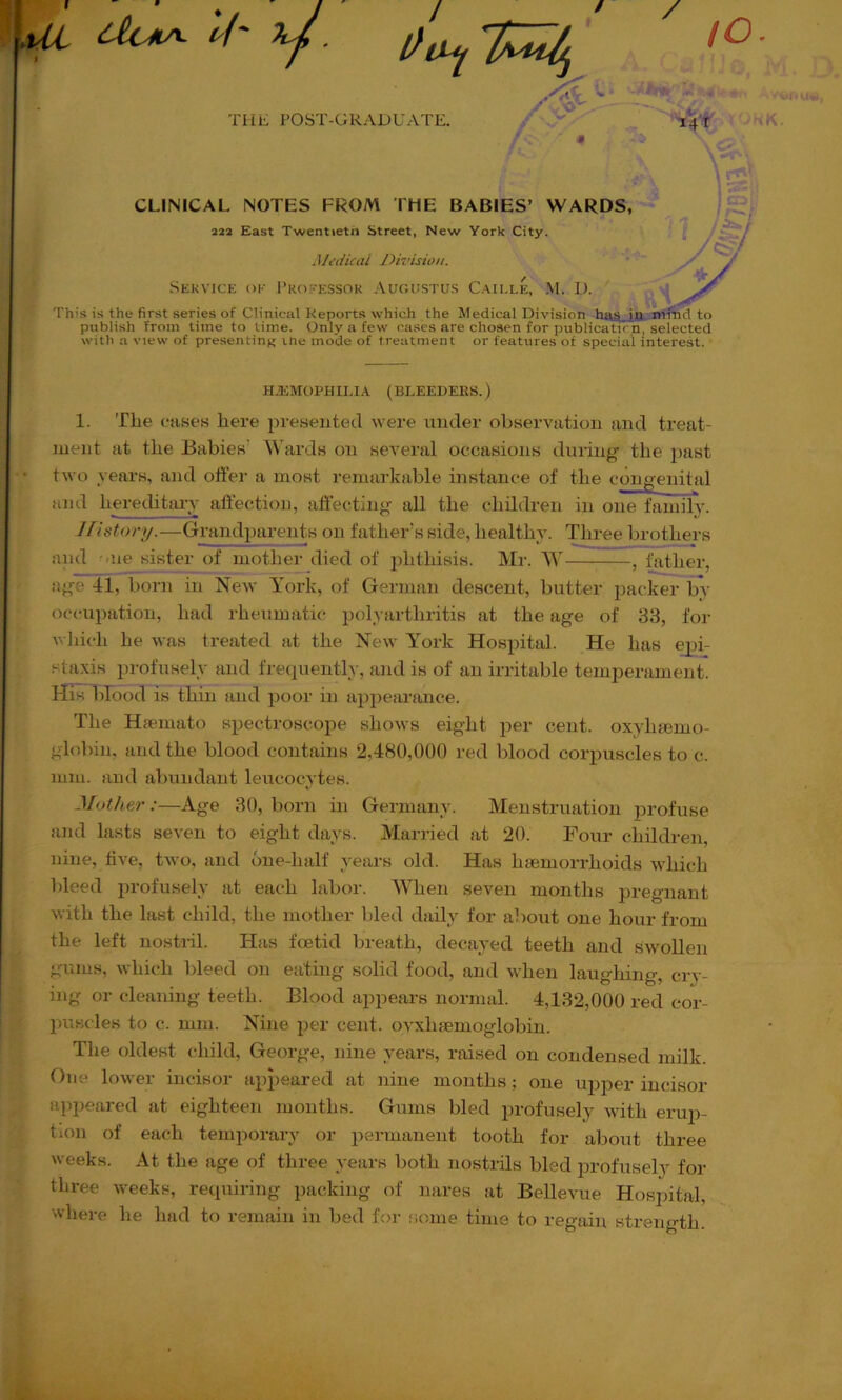 / u I/' y. to. _ _ _ X •v’O .• ■ ''■ ., i. . THE POST-GRADUATE. CLINICAL NOTES FROM THE BABIES’ WARDS, 222 East Twentieth Street, New York City. Medical Division. Sekvice ok 1’rofessor Aur.usTUS Cau.le, M. D. 'I'his is the first series of Clinical Reports which the Medical Division jr»- piiblish from time to time. Only a few cases are chosen for publicaticn, selected with a view of presenting the mode of treatment or features of special interest. ■ H.EMOPHII.IA (BLEEDERS.) 1. The fuses liere presented were under observation and treat- ment at the Babies’ Wards on several occasiotis during the past ‘ two years, and offer a most remarkable instance of tlie congenital tind hereditaxv affection, affecting all the children in one family. History.—Grandparents on father’s side, healthy. Three brothers and -me sister of mother died of phthisis. Mr. W , father, age 41, born in New York, of German descent, butter packer by occupation, had rheumatic polyarthritis at the age of 33, for Avhich he was treated at the New York Hospital. He has epi- staxis profusely and frequently, and is of an irritable temperament. His blood is thin and poor in apjiearance. The Hsemato spectroscojie shows eight per cent, oxyluemo- globin, and the blood contains 2,480,000 red blood corpuscles to c. mm. and abundant leucocytes. Mother :—Age 30, born in Germany. Menstruation profuse and lasts seven to eight days. Married at 20. Four children, nine, live, two, and one-half years old. Has haemorrhoids which bleed profusely at each labor. When seven months pregnant with the last child, the mother bled daily for about one hour from the left nostril. Has foetid breath, decayed teeth and swollen gums, which bleed on eating solid food, and when laughing, crv- ing or cleaning teeth. Blood appears normal. 4,132,000 red cor- puscles to c. mm. Nine per cent, ovxhsemoglobin. The oldest child, George, nine years, raised on condensed milk. One lower incisor appeared at nine months; one ujiper incisor appeared at eighteen months. Gums bled profusely with erup- tion of each temporary or permanent tooth for about three weeks. At the age of three years both nostrils bled profusely for three weeks, requiring packing of nares at Bellevue Hospital, where he had to remain in bed for some time to regain strength.