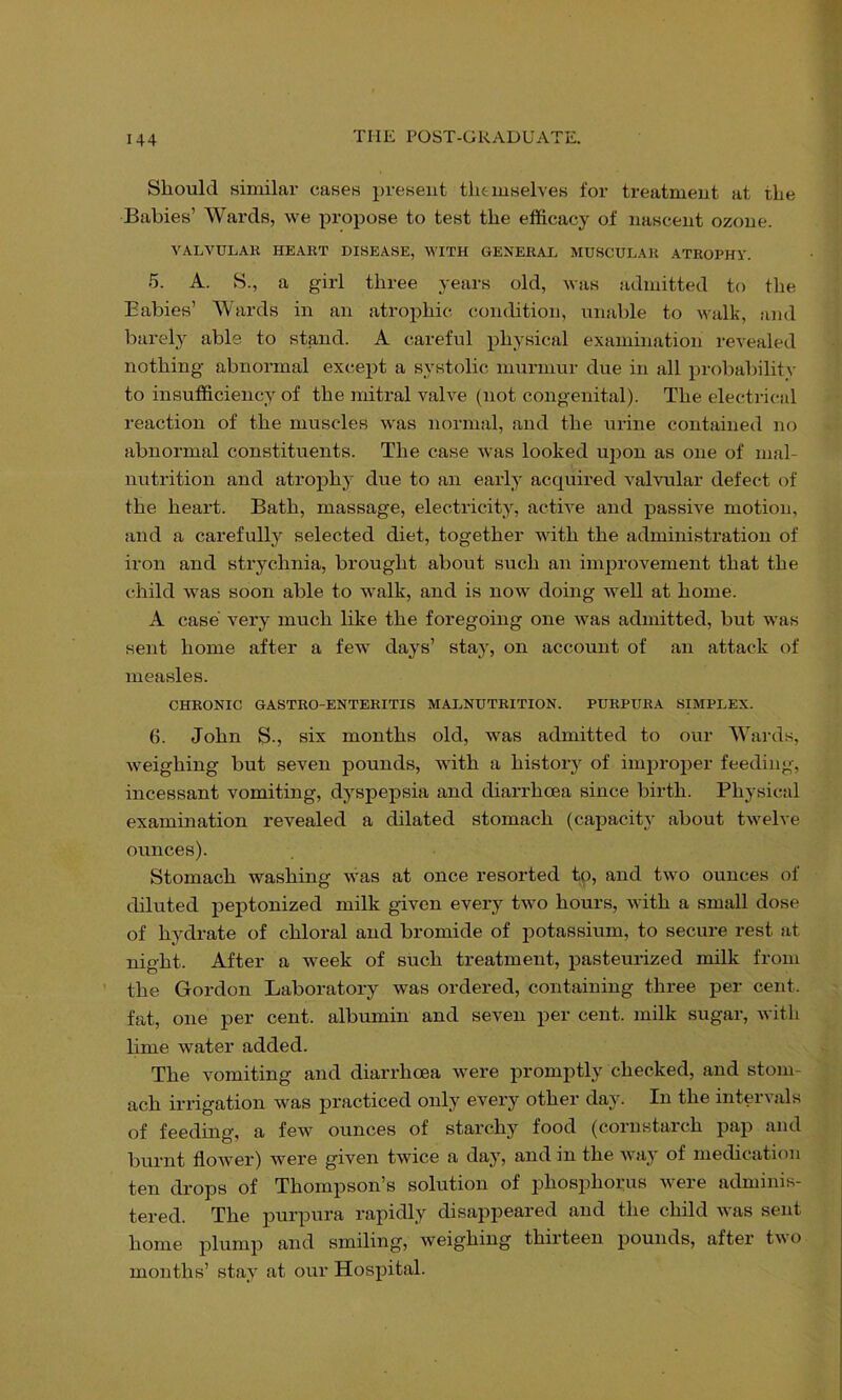 Should similar cases present tlitmselves for treatment at the Babies’ Wards, we propose to test the efficacy of nascent ozone. VALVULAK HEART DISEASE, WITH GENERAL MUSCULAR ATROPHY. 5. A. S., a girl three years old, was admitted to the Babies’ Wards in an atrophic condition, unable to walk, and barely able to stand. A careful physical examination revealed nothing abnormal except a systolic murmur due in all proliabilitv to insufficiency of the mitral valve (not congenital). The electrical reaction of the muscles was normal, and the urine contained no abnormal constituents. The case was looked ujion as one of mal- nutrition and atrophy due to an early acquired valvular defect of the heart. Bath, massage, electricity, active and passive motion, and a carefully selected diet, together Avith the administration of iron and strychnia, brought about such an improvement that the child was soon able to walk, and is now doing well at home. A case very much like the foregoing one was admitted, but was sent home after a few' days’ stay, on account of an attack of measles. CHRONIC GASTRO-ENTERITIS MALNUTRITION. PURPURA SIMPLEX. 6. John S., six months old, w'as admitted to our Wards, weighing but seven pounds, with a history of improper feeding, incessant vomiting, dyspepsia and diarrhoea since birth. Physical examination revealed a dilated stomach (capacity about tw'elve ounces). Stomach washing w'as at once resorted to, and two ounces of diluted peptonized milk given every tw'o hours, with a small dose of hydrate of chloral and bromide of j)otassium, to secure rest at night. After a week of such treatment, pasteurized milk from the Gordon Laboratory was ordered, containing three per cent, fat, one per cent, albumin and seven per cent, milk sugar, with lime water added. The vomiting and diarrhoea w'ere promptly checked, and stom- ach irrigation was practiced only every other day. In the intervals of feeding, a few ounces of starchy food (cornstarch pap and burnt floAver) were given tvvice a day, and in the AA’ay of medication ten drops of Thompson’s solution of phosphorus Avere adminis- tered. The purpura rapidly disappeared and the child Avas sent home plump and smiling, weighing thirteen pounds, after tAA’o months’ stay at our Hospital.