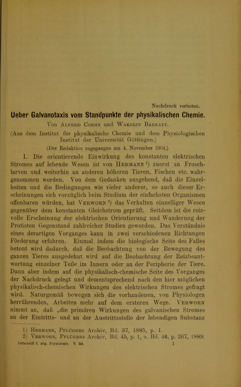 Nachdruck verboten. Ueber Galvanotaxis vom Standpunkte der physikalischen Chemie. Von Alfred Coehn und Wakelin Barraxt. (Aus dem Institut für physikalische Chemie und dem Physiologischen Institut der Universität Göttingen.) (Der Redaktion zugegangen am 4. November 1904.) I. Die orientierende Einwirkung des konstanten elektrischen Stromes auf lebende Wesen ist von Hermann *) zuerst an Frosch- larven und weiterhin an anderen höheren Tieren, Fischen etc. wahr- genommen worden. Von dem Gedanken ausgehend, daß die Einzel- heiten und die Bedingungen wie vieler anderer, so auch dieser Er- scheinungen sich vorzüglich beim Studium der einfachsten Organismen olfenbaren würden, hat Verworn1 2) das Verhalten einzelliger Wesen gegenüber dem konstanten Gleichstrom geprüft. Seitdem ist die reiz- volle Erscheinung der elektrischen Orientierung und Wanderung der Protisten Gegenstand zahlreicher Studien geworden. Das Verständnis eines derartigen Vorganges kann in zwei verschiedenen Richtungen Förderung erfahren. Einmal indem die biologische Seite des Falles betont wird dadurch, daß die Beobachtung von der Bewegung des ganzen Tieres ausgedehnt wird auf die Beobachtung der Reizbeant- wortung einzelner Teile im Innern oder an der Peripherie der Tiere. Dann aber indem auf die physikalisch-chemische Seite des Vorganges der Nachdruck gelegt und dementsprechend nach den hier möglichen physikalisch-chemischen Wirkungen des elektrischen Stromes gefragt wird. Naturgemäß bewegen sich die vorhandenen, von Physiologen herrührenden, Arbeiten mehr auf dem ersteren Wege. Verworn nimmt an, daß „die primären Wirkungen des galvanischen Stromes an der Eintritts- und an der Austrittsstelle der lebendigen Substanz 1) Hermann, Pflügers Archiv, Bd. 37, 1885, p. 1. 2) Verworn, Pflügers Archiv, Bd. 45, p. 1, u. Bd. 46, p. 267, 1889.