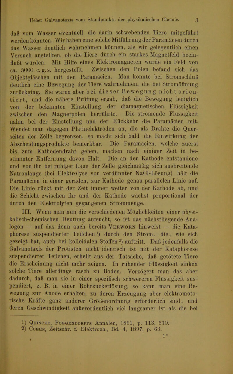 daß vom Wasser eventuell die darin schwebenden Tiere mitgeführt werden könnten. Wir haben eine solche Mitführung der Paramäcien durch das Wasser deutlich wahrnehmen können, als wir gelegentlich einen Versuch anstellten, ob die Tiere durch ein starkes Magnetfeld beein- flußt würden. Mit Hilfe eines Elektromagneten wurde ein Feld von ca. 5000 c. g.s. hergestellt. Zwischen den Polen befand sich das Objektgläschen mit den Paramäcien. Man konnte bei Stromschluß deutlich eine Bewegung der Tiere wahrnehmen, die bei Stromöffnung znrückging. Sie waren aber bei dieser Bewegung nichtorien- tiert, und die nähere Prüfung ergab, daß die Bewegung lediglich von der bekannten Einstellung der diamagnetischen Flüssigkeit zwischen den Magnetpolen herrührte. Die strömende Flüssigkeit nahm bei der Einstellung und der Rückkehr die Paramäcien mit. Wendet man dagegen Platinelektroden an, die als Drähte die Quer- seiten der Zelle begrenzen, so macht sich bald die Einwirkung der Abscheidungsprodukte bemerkbar. Die Paramäcien, welche zuerst bis zum Kathodendraht gehen, machen nach einiger Zeit in be- stimmter Entfernung davon Halt. Die an der Kathode entstandene und von ihr bei ruhiger Lage der Zelle gleichmäßig sich ausbreitende Natronlauge (bei Elektrolyse von verdünnter NaCl-Lösung) hält die Paramäcien in einer geraden, zur Kathode genau parallelen Linie auf. Die Linie rückt mit der Zeit immer weiter von der Kathode ab, und die Schicht zwischen ihr und der Kathode wächst proportional der durch den Elektrolyten gegangenen Strommenge. III. Wenn man nun die verschiedenen Möglichkeiten einer physi- kalisch-chemischen Deutung aufsucht, so ist das nächstliegende Ana- logon — auf das denn auch bereits Verworn hinweist — die Kata- phorese suspendierter Teilchen*) durch den Strom, die, wie sich gezeigt hat, auch bei kolloidalen Stoffen 1 2) auftritt. Daß jedenfalls die Galvanotaxis der Protisten nicht identisch ist mit der Kataphorese suspendierter Teilchen, erhellt aus der Tatsache, daß getötete Tiere die Erscheinung nicht mehr zeigen. In ruhender Flüssigkeit sinken solche Tiere allerdings rasch zu Boden. Verzögert man das aber dadurch, daß man sie in einer spezifisch schwereren Flüssigkeit sus- pendiert, z. B. in einer Rohrzuckerlösung, so kann man eine Be- wegung zur Anode erhalten, zu deren Erzeugung aber elektromoto- rische Kräfte ganz anderer Größenordnung erforderlich sind, und deren Geschwindigkeit außerordentlich viel langsamer ist als die bei 1) Quincke, Poggendohffs Annalen, 1861, p. 113, 510. 2) Coehn, Zeitschr. f. Elektroch., Bd. 4, 1897, p. 63. / 1*