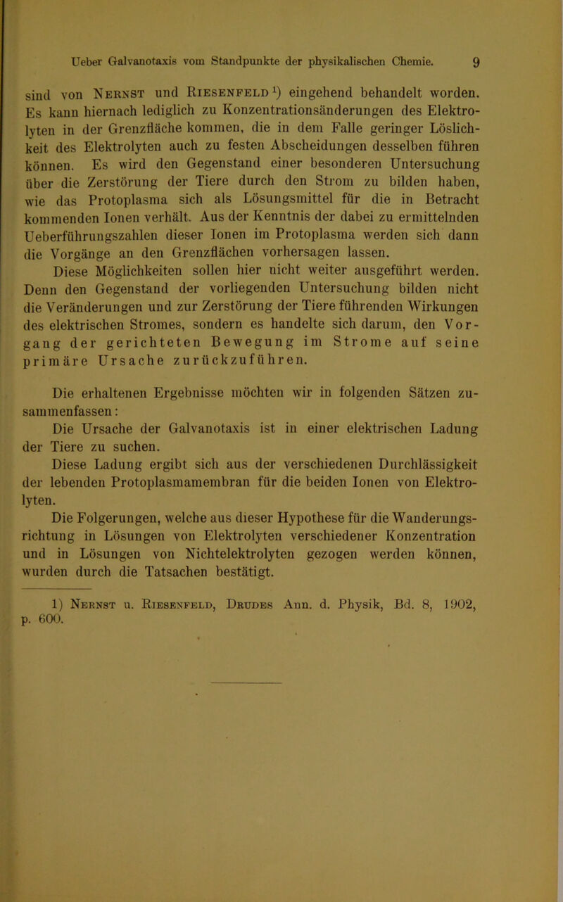 sind von Nernst und Riesenfeld1) eingehend behandelt worden. Es kann hiernach lediglich zu Konzentrationsänderungen des Elektro- lyten in der Grenzfläche kommen, die in dem Falle geringer Löslich- keit des Elektrolyten auch zu festen Abscheidungen desselben führen können. Es wird den Gegenstand einer besonderen Untersuchung über die Zerstörung der Tiere durch den Strom zu bilden haben, wie das Protoplasma sich als Lösungsmittel für die in Betracht kommenden Ionen verhält. Aus der Kenntnis der dabei zu ermittelnden Ueberführungszahlen dieser Ionen im Protoplasma werden sich dann die Vorgänge an den Grenzflächen Vorhersagen lassen. Diese Möglichkeiten sollen hier nicht weiter ausgeführt werden. Denn den Gegenstand der vorliegenden Untersuchung bilden nicht die Veränderungen und zur Zerstörung der Tiere führenden Wirkungen des elektrischen Stromes, sondern es handelte sich darum, den Vor- gang der gerichteten Bewegung im Strome auf seine primäre Ursache zurückzuführen. Die erhaltenen Ergebnisse möchten wir in folgenden Sätzen zu- sammenfassen : Die Ursache der Galvanotaxis ist in einer elektrischen Ladung der Tiere zu suchen. Diese Ladung ergibt sich aus der verschiedenen Durchlässigkeit der lebenden Protoplasmamembran für die beiden Ionen von Elektro- lyten. Die Folgerungen, welche aus dieser Hypothese für die Wanderungs- richtung in Lösungen von Elektrolyten verschiedener Konzentration und in Lösungen von Nichtelektrolyten gezogen werden können, wurden durch die Tatsachen bestätigt. 1) Nernst u. Riesenfeld, Drudes Ann. d. Physik, Bd. 8, 1902, p. 600.