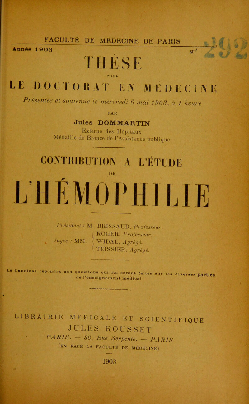 FACULTÉ DÉ MÉDECINE DE PARIS Année 1 003 NT T I I li S E POU b l k i) o <: i o it a i i: i\ m i: ih;<;s \ i; Présentée et soutenue le mercredi 6 mai 1903, à 1 heure PAR Jules DOMMARTIN Externe des Hôpitaux- Médaille de Bronze de l’Assistance publique CONTRIBUTION A L’ÉTUDE DE / résident : M. BRISSAUD, Professeur. i ROGER, Professeur. v Juyes ■ MM. WIDAL, Agrégé. 1 TEISSIER, Agrégé. Le ütndlnHi répondra »ui questions qui lui seront faites «ur rie l’enseignement medical i<-« <iiverse* parties librairie medicale et scientifique JULES ROUSSET 1>ARIS. — 36, Rue Serpente. — PARIS ■EN FACE LA FACULTÉ DE MÉDECINE)