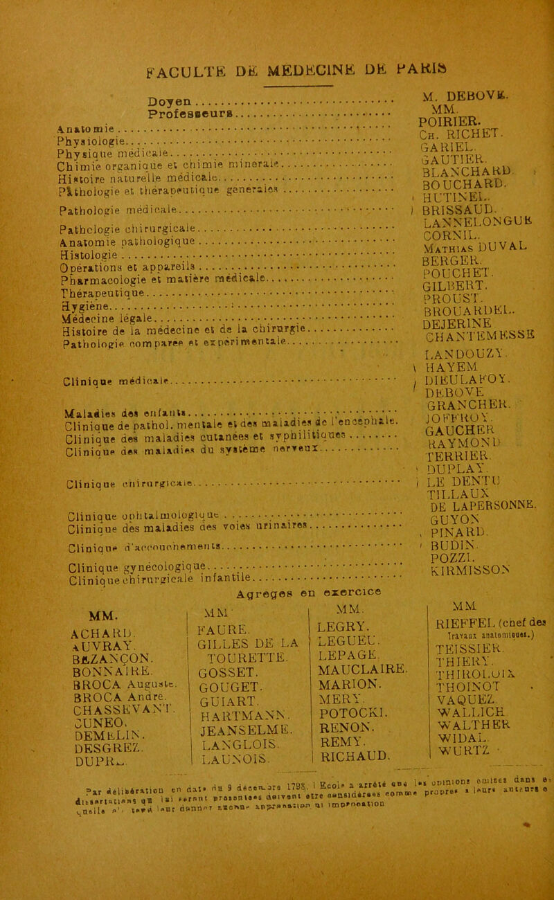 Doyen Professeur» Anatomie Physiologie Physique médicale Chimie organique et chimie minérale Histoire naturelle médicale P lithologie et thérapeutique générales Pathologie médicale Pathologie chirurgicale Anatomie pathologique Histologie Opérations et appareils Pharmacologie et matière médicale Thérapeutique Hygiène ; Médecine légale ; • Histoire de la médecine et de la cnirurgic Pathologie comparée et expérimentale..., Clinique médicale Maladies des enfants ‘ 1 v VJ, Cliniaue de pathol. mentale et des maladies de 1 encspbtle Clinique des maladies cutanées et syphilitiques ■ Clinique des maladies du système nerveux Clinique chirurgicale Clinique ophtalmologique ■ Clinique dès maladies des voies urinaires Clinique Clinique gynécologique Clinique chirurgicale infantile Agrégés en exercice M. DEBOVK. MM. POIRIER. Ch. RICHET. GA RI EL. GAUTIER. BLANCHARD t BOUCHARD, i HUTINEL. i BR1SSAUD. LANNELONGUR CORN IL. Mathias DU VAL BERGER. POUCHET. GILBERT. PROUST. BROUARDKL. dejerine CHANTEMKSSE LAN DO U Z Y. 1 HAYEM , DIEU LAFOY. 1 DEBOVE GRANCHER. J O PL RO Y. GAUCHER RAYMOND terrier. 1 duplay. ) LE DENT U TILLAUX DE LAPERSONNK. GUYON , PINARD. / BUDIN. POZZI. kirmisson MM. ACHARIJ. aUVRAY. bklzancon. BONN AIRE. BROCA Auguste. BROCA André. CHASSE VA NT. CUNEO. DEMELIN. desgrez. DUPU- MM' FAURE. GILLES DE LA TOURETTE. GOSSET. GOUGET. guiart. HARTMANN. JEANSELME. LANGLOIS. LAUNOIS. MM. LEGRY. LEGUEE. LEPAGE. MAUCLA1RE. MARION. MER Y. POTOCKI. RENON. REMY. RICHAUD. MM RIEFFEL (chef des Iraviui mtomiMM.) TEISSIER. THIERY. THIROL.UIX THOINOT VAQUEZ NVALLICH WALTHER WIDAL. WURTZ ■ Pir délibération en dat* dltS»rlatl«nS US i*' «*rnnt quelle t*** Uor Q»nnnr ria 9 doeen-ars I79S. i EeoP a arriU Bro»8tus«s QBivsni «ire ««nsidéises somois p <ti itnpYnnuBlOD opinions rapro» * omîtes dans e l*ur« anicurs o