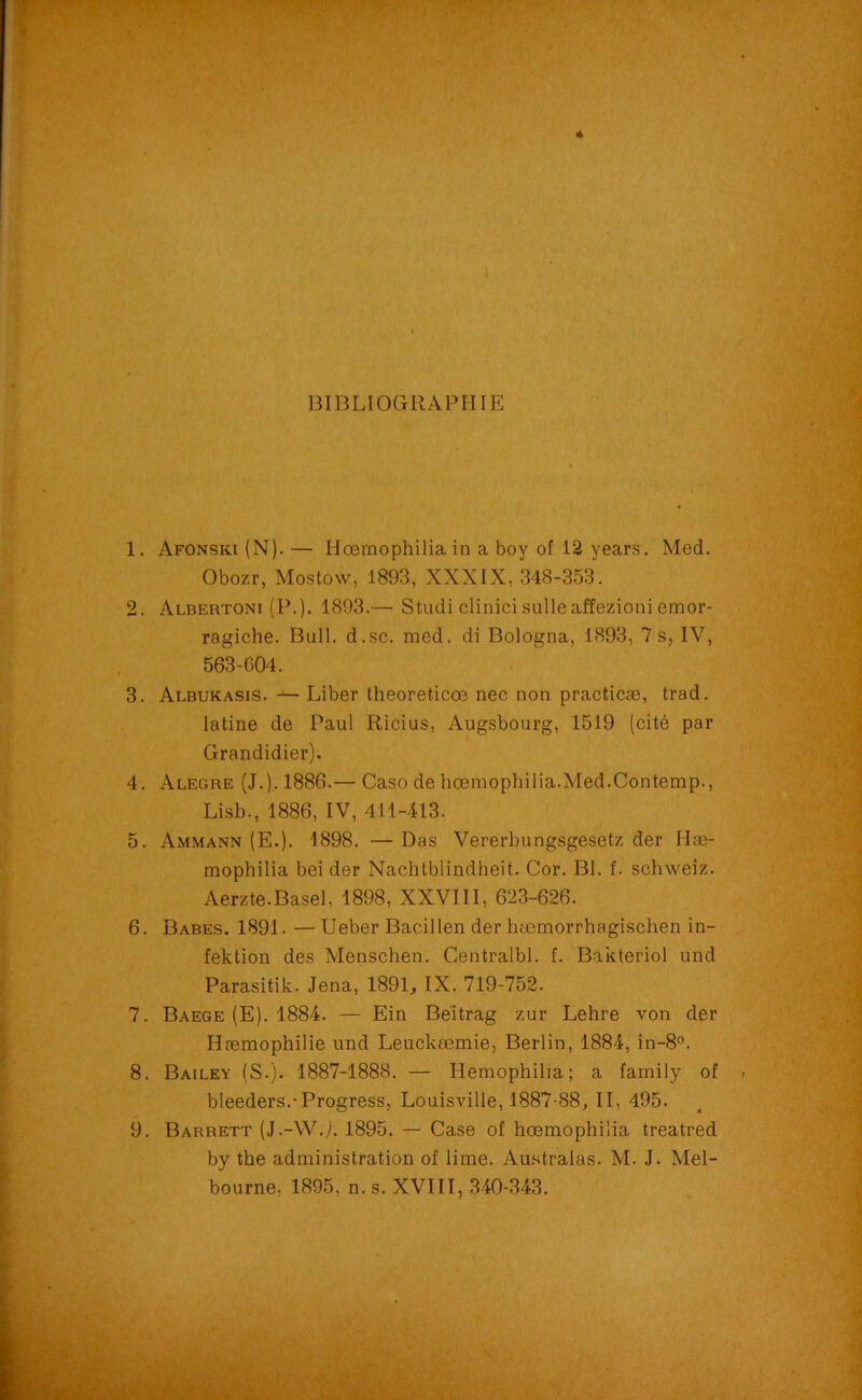 BIBLIOGRAPHIE 1. Afonski (N). — Hœmophiliain a boy of 12 years. Med. Obozr, Mostow, 1893, XXXIX, 348-353. 2. Albertoni (P.). 1893.— Studi clinicisulleaffezioni emor- ragiche. Bull. d.sc. med. di Bologna, 1893, 7s, IV, 563-004. 3. Albukasis. —Liber theoreticœ nec non practicæ, trad. latine de Paul Ricius, Augsbourg, 1519 (cité par Grandidier). 4. Alegre (J.).. 1886.— Caso de hœmophilia.Med.Contemp., Lisb., 1886, IV, 411-413. 5. Ammann (E.). 1898. — Das Vererbungsgesetz der Hæ- mophilia bei der Nachtblindheit. Cor. Bl. f. schweiz. Aerzte.Basel, 1898, XXVIII, 623-626. 6. Babes. 1891. — Ueber Bacillen der hæmorrhagischen in- fektion des Menschen. Centralbl. f. Bakteriol und Parasitik. Jena, 189R IX. 719-752. 7. Baege (E). 1884. — Ein Beitrag zur Lehre von der Hæmophilie und Leuckœmie, Berlin, 1884, in-8°. 8. Bailey (S.). 1887-1888. — Hemophilia; a family of bleeders.-Progress, Louisville, 1887-88, II, 495. 9. Barrett (J.-WJ. 1895. — Case of hœmophiiia treatred by the administration of lime. Australas. M. J. Mel- bourne. 1895, n. s. XVIII, 340-343.