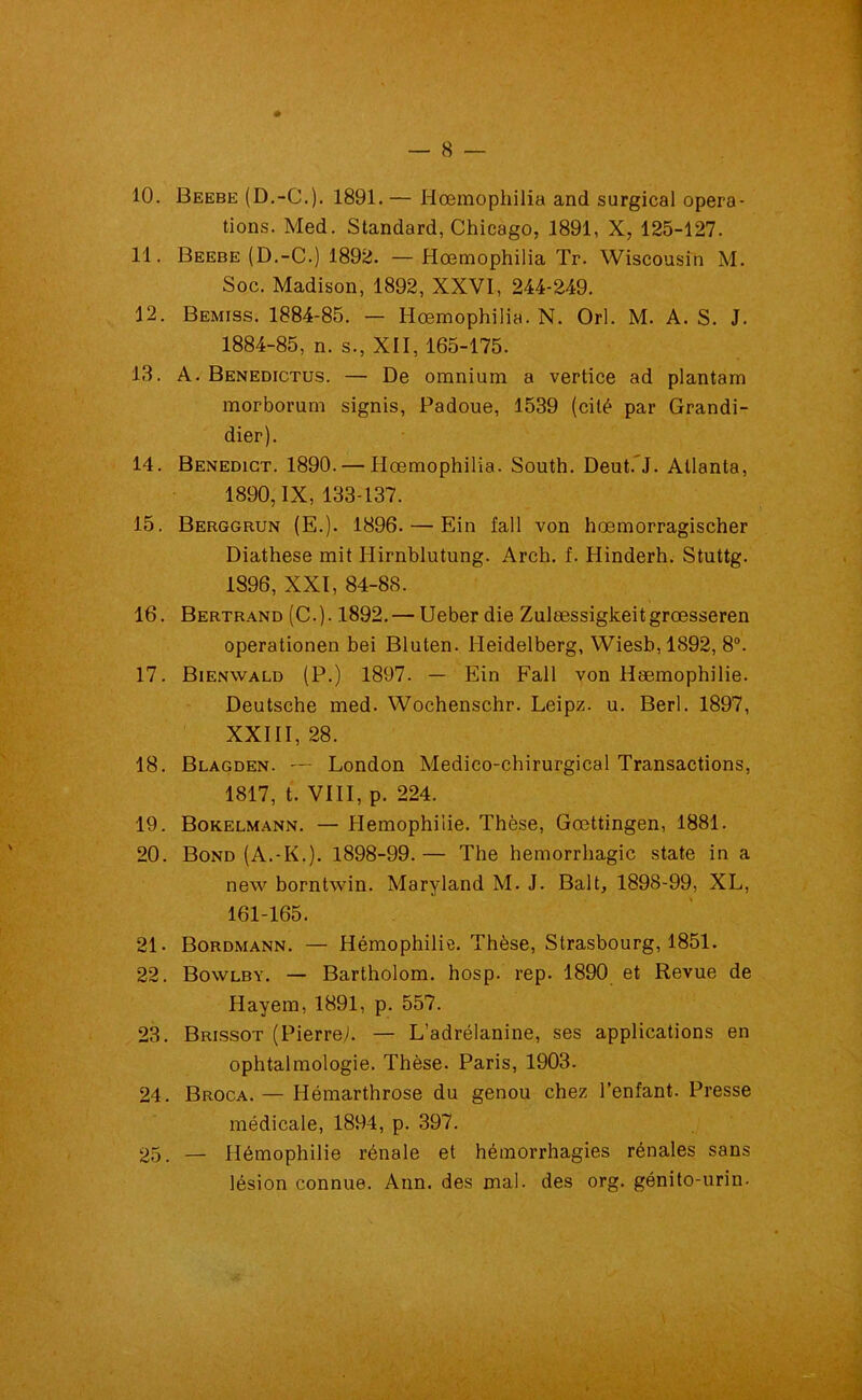 10. Beebe (D.-C.). 1891.— Hœmophilia and surgical opera- tions. Med. Standard, Chicago, 1891, X, 125-127. 11. Beebe (D.-C.) 1892. —Hœmophilia Tr. Wisconsin M. Soc. Madison, 1892, XXVI, 244-249. 12. Bemiss. 1884-85. — Hœmophilia. N. Orl. M. A. S. J. 1884-85, n. s., XII, 165-175. 18. A. Benedictus. — De omnium a vertice ad plantam morborum signis, Padoue, 1539 (cité par Grandi- dier). 14. Benedict. 1890. — Hœmophilia. South. Deut. J. Atlanta, 1890, IX, 133-137. 15. Berggrun (E.). 1896. — Ein fall von hœmorragischer Diathese mit Ilirnblutung. Arch. f. Hinderh. Stuttg. 1S96, XXI, 84-88. 16. Bertrand (C.). 1892. — Ueber die Zulœssigkeitgrœsseren operationen bei Bluten. Heidelberg, Wiesb,1892, 8°. 17. Bienwald (P.) 1897. — Ein Fall von Hæmophilie. Deutsche med. Wochenschr. Leipz. u. Berl. 1897, XXIII, 28. 18. Blagden. — London Médico-chirurgical Transactions, 1817, t. VIII, p. 224. 19. Bokelmann. — Hémophilie. Thèse, Gœttingen, 1881. 20. Bond (A.-K.). 1898-99. — The hémorrhagie state in a new borntwin. Maryland M. J. Balt, 1898-99, XL, 161-165. 21- Bordmann. — Hémophilie. Thèse, Strasbourg, 1851. 22. Bowlby. — Bartholom. hosp. rep. 1890 et Revue de Hayem, 1891, p. 557. 23. Brissot (Pierreh — L’adrélanine, ses applications en ophtalmologie. Thèse. Paris, 1903. 24. Broca. — Hémarthrose du genou chez l’enfant. Presse médicale, 1894, p. 397. 25. — Hémophilie rénale et hémorrhagies rénales sans lésion connue. Ann. des mal. des org. génito-urin-