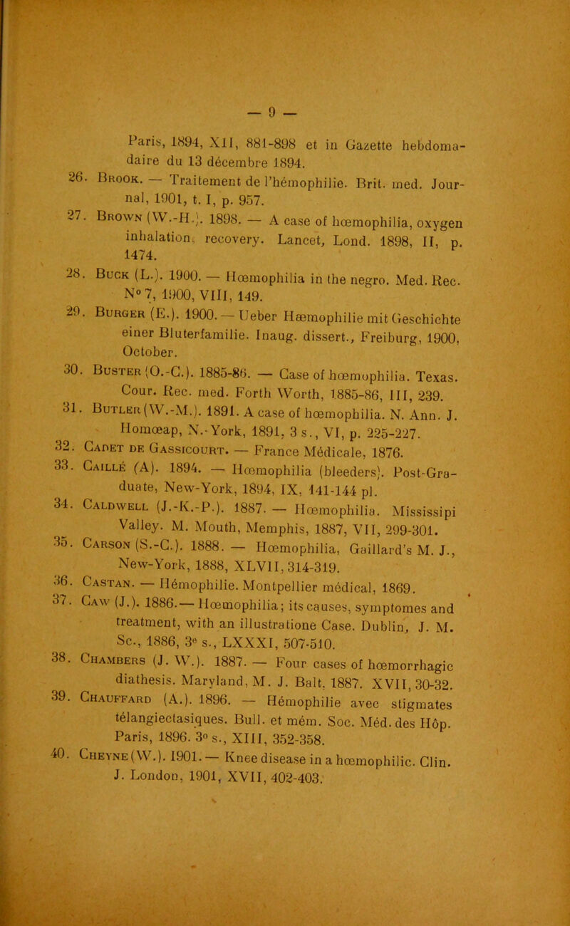 I aris, 1894, Xll, 881-898 et in Gazette hebdoma- daire du 13 décembre 1894. 26. Brook. — Traitement de l’hémophilie. Brit. med. Jour- nal, 1901, t. I, p. 957. 27. Brown (W.-H.). 1898. - A case of hœmophilia, oxygen inhalation, recovery. Lancet, Lond. 1898, II, p. 1474. 28. Buck (L.). 1900. — Hœmophilia in the negro. Med. Rec. No 7, 1900, VIII, 149. 29. Buuger (E.). 1900.— IJeber Hæmophilie mit Geschichte einer Bluterfamilie. Inaug. dissert., Freiburg, 1900, October. 30. Buster'O.-C.). 1885-80. - Case of hœmophilia. Texas. Cour. Rec. med. Forth VVorth, 1885-86, III, 239. 31. Butler ( W.-M.). 1891. A case of hœmophilia. N. Ann. J. Ilomœap, N.-York, 1891, 3 s., VI, p. 225-227. 32. Cadet de Gassicourt. — France Médicale, 1876. 33. Caillé (A). 1894. — Hœmophilia (bleeders). Post-Gra- duate, New-York, 1894, IX, 141-144 pl. 34. Caldwell (J.-K.-P.). 1887.- Hœmophilia. Mississipi Valley. M. Mouth, Memphis, 1887, VII, 299-301. 3o. Carson (S.-C.). 1888.— Hœmophilia, Gaillard’s M. J., New-York, 1888, XLV1I, 314-319. 36. Castan. — Hémophilie. Montpellier médical, 1869. 3‘ ' Caw (J-)> 1886.— Hœmophilia; its causes, symptômes and treatment, with an illustratione Case. Dublin, J. M. Sc., 1886, 3« s., LXXXI, 507-510. 38. Chambers (J.W.). 1887.- Four cases of hœmorrhagic diathesis. Maryland, M. J. Balt, 1887. XVII, 30-32. 39. Chauffard (A.). 1896. — Hémophilie avec stigmates télangieclasiques. Bull, et mém. Soc. Méd.des IIôp. Paris, 1896. 3° s., XIII, 352-358. 40. Cheyne(W.). 1901.— Kneedisease in a hæmophilie. Clin. J. London, 1901, XVII, 402-403.