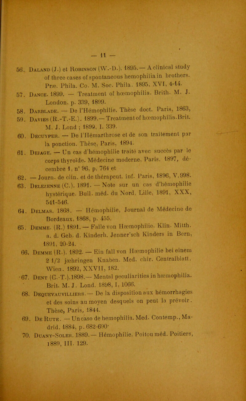 56. Daland(J.) et Robinson (YV.-D.). 1895.— Aclinical study of three cases of spontaneous hemophilia in brothers. Præ. Phila. Co. M. Soc. Phila. 1895, XVI, 4-14. 57. Dance. 1899. — Treatment of hœmophilia. Brith. M. J. London, p. 339, 1899. 58. Darblade. — De l’Hémophilie. Thèse doct. Paris, 1863, 59. Davies (R.-T.-E.). 1899.—Treatment of hœmophilia.Brit. M. J. Lond ; 1899, I. 339. 60. D ecu y per. — De 1 Hémarthrose et de son traitement par la ponction. Thèse, Paris, 1894. 61. Dejage. — Un cas d’hémophilie traité avec succès par le corps thyroïde. Médecine moderne, Paris, 1897, dé- cembre 1, n° 96, p. 764 et 62. — Journ. de clin, et de thérapeut. inf. Paris, 1896, V.998. 63. Delezenne (G.). 1891. — Note sur un cas d’hémophilie hystérique. Bull. méd. du Nord, Lille, 1891, XXX, 541-546. 64. Delmas. 1868. — Hémophilie, Journal de Médecine de Bordeaux, 1868, p. 455. 65. Demme. (R.) 1891. — Fallevon Ilæmophilie. Klin. Mitth. a. d. Geb. d. Kinderh. Jenner’sch Kinders in Bern, 1891, 20-24. 66. Demme (R.). 1892. — Ein fall von Ilæmophilie bei einem 2 1/2 jæhringen Knaben. Med. chir. Centralblatt. Wien. 1892, XXVII, 182. •67. Dent (G.-T.). 1898.— Mental peculiarities in hœmophilia. Brit. M. J. Lond. 1898, I, 1066. 68. Dequevauvilliers.— De la disposition aux hémorrhagies et des soins au moyen desquels on peut la prévoir. Thèse, Paris, 1844. 69. DeRute. —Uncaso de hemophilia. Med. Contemp., Ma- drid, 1884, p. 682-690- 70. Duany-Soler. 1889.— Hémophilie. Poitou méd. Poitiers, 1889, III. 129.