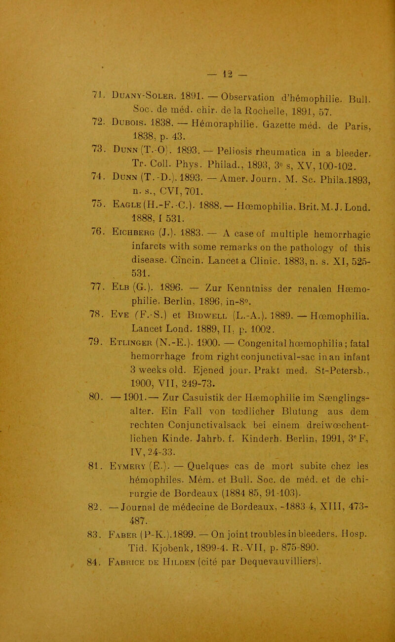 /l. üuany-Soler. 1891.—Observation d’hémophilie. Bull. Soc. de méd. chir. de la Rochelle, 1891, 57. 72. Dubois. 1838. — Hémoraphilie. Gazette méd. de Paris, 1838, p. 43. 73. Dunn(T.-O). 1893. — Peliosis rheumatica in a bleeder. Tr. Coll. Phys. Philad., 1893, 3° s, XV, 100-102. 74. Dunn (T.-D.). 1893. — Amer. Journ. M. Sc. Phila.1893, n. s., CVI, 701. 75. Eagle (H.-F.-C.). 1888. — Hœmophilia. Brit. M. J. Lond. 1888, I 531. 76. Eichberg (J.). 1883.— A case of multiple hémorrhagie infarcts with some remarks on the pathology of this disease. Cincin. Lancet a Clinic. 1883, n. s. XI, 525- 531. 77. Elb (G.). 1896. — Zur Kenntniss der renalen Hœmo- philie. Berlin, 1896, in-8°. 78. Eve (F.-S.) et Bidwell (L.-A.). 1889. — Hœmophilia. Lancet Lond. 1889, IL p. 1002. 79. Etlinger (N.-E.). 1900. — Congénital hœmophilia ; fatal hemorrhage from right conjunctival-sac in an infant 3weeksold. Ejened jour. Prakt med. St-Petersb., 1900, VII, 249-73. 80. — 1901.— Zur Casuistik der Hæmophilie im Sænglings- alter. Ein Fall von tœdlicher Blutung aus dem rechten Conjunctivalsack bei einem dreiwœchent- lichen Kinde. Jahrb. f. Kinderh. Berlin, 1991, 3e F, IV, 24-33. 81. Eymery (E.). — Quelques cas de mort subite chez les hémophiles. Mém. et Bull. Soc. de méd. et de chi- rurgie de Bordeaux (1884 85, 91-103). 82. —Journal de médecine de Bordeaux, -1883 4, XIII, 473- 487. 83. Faber (P-K.). 1899. — On joint troubles inbleeders. IIosp. Tid. Kjobenk, 1899-4. R. VII, p. 875-890. 84. Fabrice de HiLDEN(cité par Dequevauvilliers).