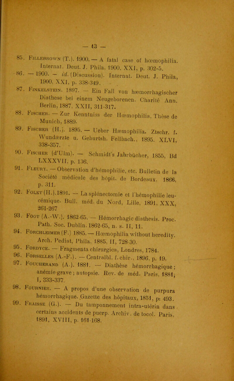 — 43 — 8o. Fillebrown (T.). 1900. — A fatal case of hœmophilia. Internat. Deut. J. Phila, 1900, XXI, p. 302-5. <86. — 1900. - iü. (Discussion). Internat. Deut. J. Phila 1900, XXI, p. 338-349. . 87. Finkelstein. 1897. - Ein Fall von hæmorrhagischer Diathese bei einem Neugeborenen. Charité Ann. Berlin, 1887, XXII, 311-317. 88. Fischer. — Zur Kenntniss der Hœmophilia, Thèse de Munich, 1889- 89. Fischer (H.). 1895. - Ueber Ilæmophilia. Ztschr. f. Wundærzte u. Geburtsh. Fellbach., 1895 XLVI 338-357. ■ 90. Fischer (d’Ulrn). — Schmidt’s Jahrbücher, 1855, Bd LXXXVII, p. 136. 91. Fleury. — Observation d’hémophilie, etc. Bulletin de la Société médicale des hôpit. de Bordeaux. 1866 p. 311. 92. boLET (H.). 1891. — La splénectomie et l’hémophilie leu- cémique. Bull. méd. du Nord, Lille, 1891, XXX 261-267 93. booT (A.-W.). 1862-65. — Hémorrhagie diathesis. Proc. Path. Soc. Dublin. 1862-65, n. s. II, 11. 94. Forchleimer (F.) 1885. — Hœmophilia without heredity. Arch. Pediat, Phila, 1885, II, 728-30. 95. boRDYCE. — Fragmenta chirurgica, Londres, 1784. 96. I'orselles (A.-F.). — Gentralbl. f. chir., 1896, p. 19. 97. Foucherand (A.). 1881. — Diathèse hémorrhagique; anémie grave ; autopsie. Rev.de méd. Paris, 1881- L 333-337. 98. Fournier. — A propos d’une observation de purpura hémorrhagique. Gazette des hôpitaux, 1851, p; 493. 99. braisse (G.). — Du tamponnement intra-utérin dans certains accidents de puerp. Archiv. de tocol. Paris