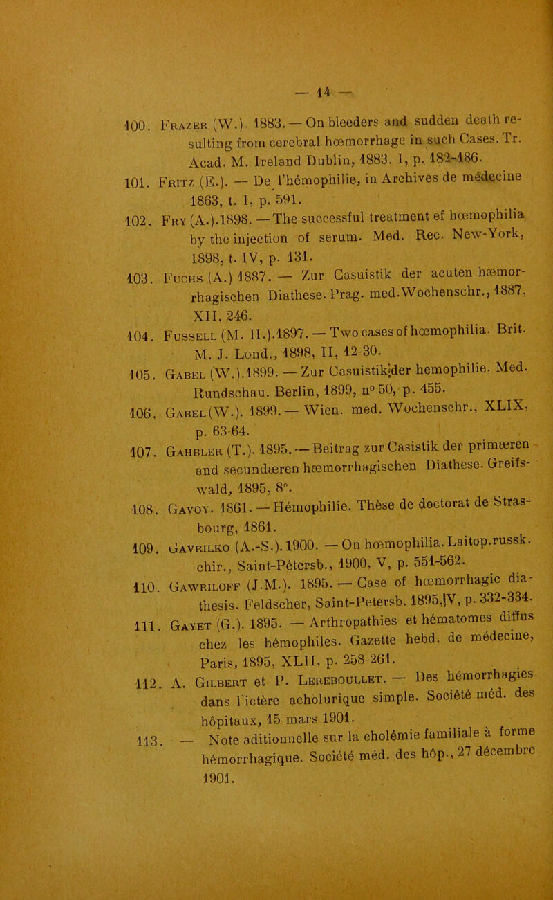 100. Frazer (W.). 1883. — On bleeders and sudden death re- sulting from cérébral hœmorrhage in such Cases. Tr. Acad. M. Ireland Dublin, 1883. I, p. 182-186. 101. Fritz (E.). -- De l’hémophilie, in Archives de médecine 1863, t. I, p. 591. 102. Fry (A.). 1898. —The successful treatment ef hœmophilia by the injection of sérum. Med. Rec. New-York, 1898, t. IV, p- 131. 103. Fucus (A.) 1887. — Zur Casuistik der acuten hæmor- rhagischen Diathese. Prag. med.Wochenschr., 1887, XII, 246. 104. Fussell (M. I-I.).1897. —Two cases of hœmophilia. Brit. M. J. Lond., 1898, II, 12-30. 105. Gabel (W.).1899. — Zur Casuistikjder hémophilie. Med. Rundschau. Berlin, 1899, n° 50, p. 455. 106. Gabel (W.). 1899.—Wien. med.Wochenschr., XLIX, p. 63-64. 107. Gahbler (T.). 1895. — Beitrag zur Casistik der primæren and secundæren hœmorrhagischen Diathese. Greifs- wald, 1895, 8°. 108. Gavoy. 1861. — Hémophilie. Thèse de doctorat de Stras- bourg, 1861. 109. Gavrilko (A.-S.). 1900. - On hœmophilia. Laitop.russk. chir., Saint-Pétersb., 1900, V, p. 551-562. 110. Gawriloff (J.M.). 1895.— Case of hœmorrhagic dia- thesis. Feldscher, Saint-Petersb. 1895,jV, p. 332-334. 111. Gayet (G.). 1895. — Arthropathies et hématomes diffus chez les hémophiles. Gazette hebd. de médecine, Paris, 1895, XLII, p. 258-261. 112. A. Gilbert et P. Lereboullet. — Des hémorrhagies dans l’ictère acholurique simple. Société méd. des hôpitaux, 15 mars 1901. 113. _ Note aditionnelle sur la cholémie familiale à forme hémorrhagique. Société méd. des hôp., 27 décembre 1901.