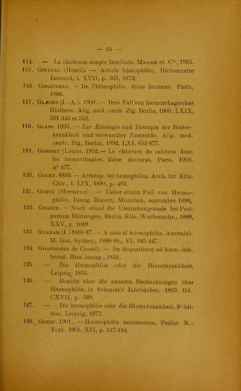 114. — La cholémie simple familiale. Masson et C‘e. 1902. lia. Gintrac (Henri). — Article hémophilie, Dictionnaire Jaccoud, t. XVII, p. 363, 1873. 116. Giraudeau, — De l’hémophilie, thèse doctorat, Paris, 1866. 117. Glæser(J.-A.). 1900. — Drei Fall von hœmorrhagischer Diathese. Allg. med. centr. Ztg, Berlin, 1900, LXIX, 331-345 et 356. 118. Glass. 1892. — Zur Ætiologie und Thérapie der Bluter- krankheit und verwandter Zustœnde. Allg. med. centr. Ztg, Berlin, 1892, LXI, 653-677. 119. Gobinet (Louis). 1902.— Le chlorure de calcium dans les hémorrhagies, thèse doctorat, Paris, 1902, n° 477. 120. Gocht. 1899. — Arthrop. bei hemophilen. Arch. für Klin. Chir., t. LIX, 1899, p. 482. 121. Goetz (Hermann). — Ueber einem Fall von Hæmo- pliilie. Inaug. Dissert, München, septembre 1898, 122. Ghaefe. — Noch eimal die Uterustamponade bei Post- partum Blutungen, Berlin. Klin. Wochenschr., 1889, XXV, p. 1089. .123. Graham (J.) 1886 87. A case of hœmophilia. Australas. M. Gaz. Sydney, 1886-88,, VI, 245-247. 124. Grandidier de Cassel). — De dispositione ad hœm. leth. hered. Diss. inaug., 1832. 125. — Die Hæmophilie oder die Bluterkrankheit. Leipzig^ 1855. 126. — Bericht über die neueren Beobachtungen über Hæmophilie, in Schmidt’s Jahrbücher, 1863. Bd. CXVII, p. 329. 127. — Die hæmophilie oder die Bluterkrankheit, 2° édi- tion, Leipzig, 1877. • 128. Greef. 1901. --Hœmophilia neonatorum. Pediat. N.- Ycrk. 1901, XII, p. 117-124.