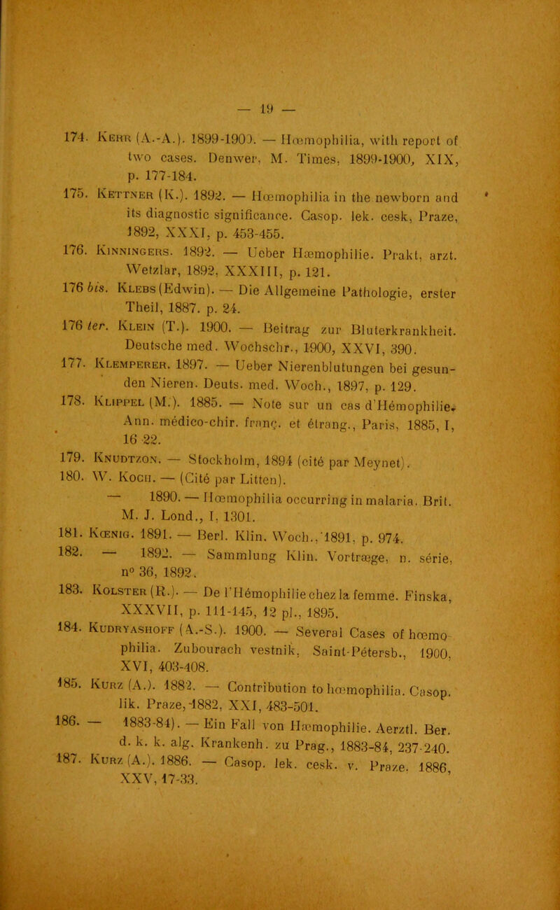 two cases. Denwer, M. Times, 1899-1900, XIX, p. 177-184. 175. Kettner (K.). 1892. — Hœmophilia in the newborn and its diagnostic signifîcance. Casop. lelc. cesk, Praze, 1892, XXXI, p. 453-455. 176. Kinningers. 1892. — Ueber Hœmophilie. Prakt, arzt. Wetzlar, 1892, XXXIII, p. 121. 176 bis. KLEBs(Edwin).— Die AUgemeine Pathologie, erster Theil, 1887. p. 24. 176 1er. Klein (T.). 1900. — Beitrag zur Bluterkrankheit. Deutsche med. Wochschr., 1900, XXVI, 390. 1/7. Klemperer. 1897. Ueber Nierenblutungen bei gesun- den Nieren. Deuts. med. Woch., 1897, p. 129. 178. Klippel (M.). 1885. — Note sur un cas d’Hémophilie. Ann. médico-chir. franç. et étrang., Paris, 1885, I, 16 22. 1/9. Knudtzon. Stockholm, 1894 (cité par Meynet). 180. W. Kocn. — (Cité par Litten). 1890. — Hœmophilia occurring in malaria. Brit. M. J. Lond., I, 1301. 181. Kœnig. 1891. — Berl. Klin. Woch.,1891, p. 974. 182. 1892. Sammlung Klin. Vortræge, n. série, n° 36, 1892. 183. Kolster(R.). — De l’Hémophilie chez la femme. Finska, XXXVII, p. 111-145, 12 pl., 1895. 184. Kudryashoff (A.-S.). 1900. — Several Cases of hœmo philia. Zubourach vestnik, Sainl-Pétersb., 1900 XVI, 403-408. 18o. Kurz (A.). 1882. — Contribution to hœmophilia. Casop. lik. Praze,4882, XXI, 483-501. 186. — 1883-84). — Fin Fall von Hæmophilie. Aerztl. Ber. d. k. k. alg. Krankenh. zu Prag., 1883-84, 237-240. 187. Kurz (A.). 1886. — Casop. Jek. cesk. v. Praze 1886 XXV, 17-33.