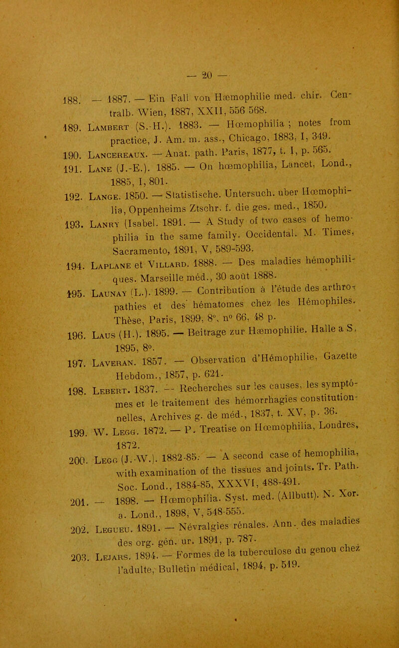 jgg 1887. — Ein Fall von Hæmophilie med. chir. Cen* tralb. Wien, 1887, XXII, 556 568. 189. Lambert (S.-H.). 1883. — Hœmophilia ; notes from practice, J. Am. m. ass., Chicago, 1883, I, 349. 190. Lancereaux. —Anat. path. Paris, 1877, t. I, p. 565. 191. Lane (J.-E.). 1885. — On hœmophilia, Lancet, Lond., 1885,1,801. 192. Lange. 1850. — Statistische. Untersuch. uber Hœmophi- lia, Oppenheims Ztschr. f. die ges. med-, I8o0. 193. Lanry (Isabel. 1891. — A Study of two cases of hemo- philia in the saine family. Occidental. M. limes, Sacramento, 1891, V, 589-593. 194. Laplane et Villard. 1888. - Des maladies hémophili- ques. Marseille méd., 30 août 1888- 195. Launay (L.). 1899. — Contribution à l’étude des arthro- pathies et des' hématomes chez les Hémophiles. Thèse, Paris, 1899, 8°, n° 66, 48 p. 196. Laus (H-). 1895. — Beitrage zur Hæmophilie. Halle a S, 1895 8°. 197. Laveran. 1857. — Observation d’Hémophilie, Gazette Hebdom., 1857, p. 621. 198. Lebert. 1837. — Recherches sur les causes, les symptô- mes et le traitement des hémorrhagies constitution- nelles, Archives g. de méd-, 1837, t. XV, p- 3b. 199. VV. Legg. 1872. — P. Treatise on Hœmophilia, Loudres, 1872. u . ... 200- Legg (J. AV.). 1882-85; — A second case of hemophilia, with examination of the tissues and joints. Tr. Path. Soc. Lond., 1884-85, XXXVI, 488-491. 201. — 1898. — Hœmophilia. Syst. med. (Allbutt). N. Xor. a. Lond., 1898, V, 548-555. 202. Legueu. 1891. - Névralgies rénales. Ann., des malad.es des org. géh. ur. 1891, p- 787. 203. Lejars. 1894. - Formes de la tuberculose du genou chez l’adulte,-Bulletin médical, 1894, p. 519. <