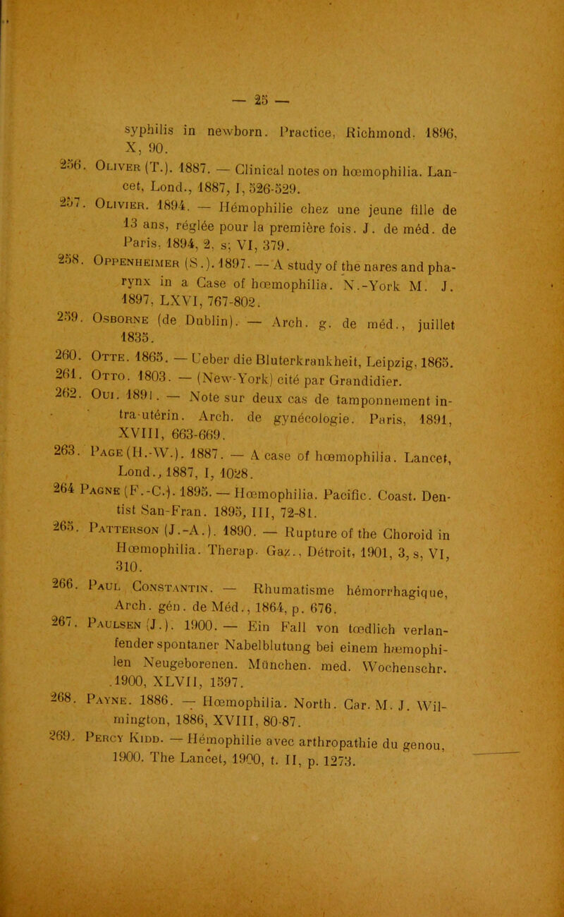 syphilis in newborn. Practice, Richmond. 1896, X, 90. 2o6. Oliver (r.). 1887. — Clinical notes on hœmophilia. Lan- cet, Lond., 1887, 1,526-529. loi. Olivier. 1894. — Hémophilie chez une jeune fille de 13 ans, réglée pour la première fois. J. de méd. de Paris. 1894, 2. s; VI, 379. 258. Oppenheimer (S.). 1897. — A study of the nares and pha- rynx in a Case of hœmophilia. N.-York M J 1897, LXVI, 767-802. 2-).L O&borne (de Dublin). — Arch. g. de méd., juillet 1835. / 260. Otte. 1865. — Ueber die Bluterkrankheit, Leipzig, 1865. 261. Otto. 1803. - (New-York) cité par Grandidier. 262. Oui. 1891. Note sur deux cas de tamponnement in- tra-utérin. Arch. de gynécologie. Paris, 1891, XVII1, 663-669. 263. Page (H.-W.). 1887. — A case of hœmophilia. Lancet, Lond., 1887, I, 1028. 264 Pagne (F.-C.j. 1895. — Hœmophilia. Pacific. Coast. Den- tist San-Fran. 1895, III, 72-81. 265. Patterson (J.-A.). 1890. — Rupture of the Choroid in Hœmophilia. Therap. Gaz., Détroit, 1901, 3, s, VI, 310. 266. Paul Constantin. — Rhumatisme hémorrhagique, Arch. gén. de Méd., 1864, p. 676. 267. Paulsen(J.). 1900.— Ein Fall von tœdlich verlan- fender spontaner Nabelblutung bei einem haemophi- ien Neugeborenen. München, med. Wochenschr. .1900, XLVII, 1597. 268. Payne. 1886. — Hœmophilia. North. Car. M. J. Wil- mington, 1886, XVIII, 80-87. 269. Percy Kidd. — Hémophilie avec arthropathie du genou, 1900. The Lancet, 1900, t. II, p. 1273.