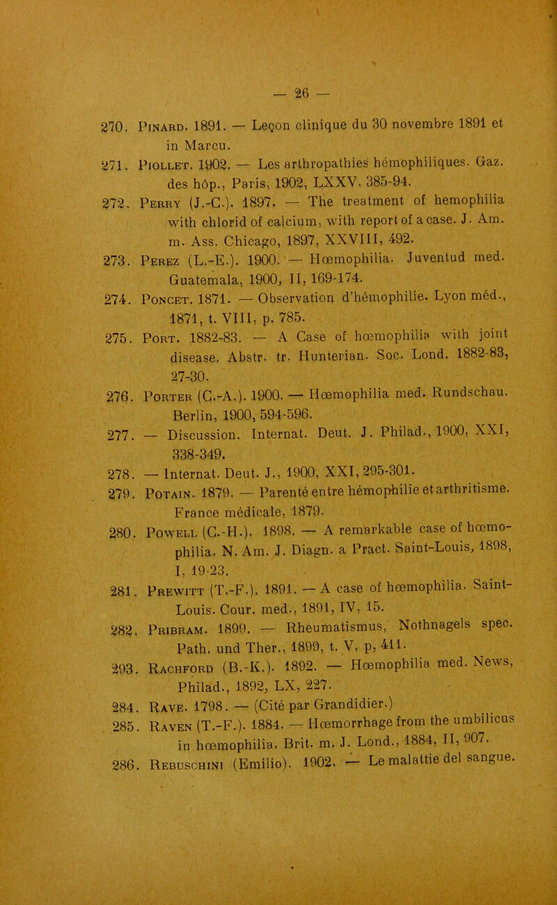 270. Pinard. 1891. — Leçon clinique du 30 novembre 1891 et in Marcu. 271. Piollet. 1902. — Les arthropathies hémophiliques. Gaz. des hôp., Paris, 1902, LXXV, 385-94. 272. Perry (J.-G.). 1897. — The treatment of hemophilia with chlorid of calcium, with report of a case. J. Am. m. Ass. Chicago, 1897, XXVIII, 492. 273. Perez (L.-E.). 1900. — Hœmophilia. Juvenlud med. Guatemala, 1900, II, 169-174. 274. Poncet. 1871. — Observation d’hémophilie. Lyon méd., 1871, t. VIII, p. 785. 275. Port. 1882-83. — A Case of hœmophilia with joint disease. Abstr. tr. Hunterian. Soc. Lond. 1882-83, 27-30. 276. Porter (C.-A.). 1900. — Hœmophilia med. Rundschau. Berlin, 1900, 594-596. 277. — Discussion. Internat. Deut. J. Philad., 1900, XXI, 338-349. 278. —- Internat. Deut. J., 1900, XXI, 295-301. 279. Potain. 1879. — Parenté entre hémophilie et arthritisme. France médicale, 1879. 280. Powell (C.-H.). 1898. — A remarkable case of hœmo- philia. N. Am. J. Diagn. a Pract. Saint-Louis, 1898, I, 19-23. 281. Prewitt (T.-F.). 1891. — A case of hœmophilia. Saint- Louis. Cour, med., 1891, IV, 15. 282. Pribram. 1899. — Rheumatismus, Nothnagels spec. Path. und Ther., 1899, t. V, p, 411. 293. Rachford (B.-K.). 1892. — Hœmophilia med. News, Philad., 1892, LX, 227. 284. Rave. 1798. — (Cité par Grandidier.) 285. Raven (T.-F.). 1884. — Hœmorrhage from the umbihcus in hœmophilia. Brit. m. J. Lond., 1884, II, 907. 286. Rebuschini (Emilio). 1902. — Le malattie del sangue.