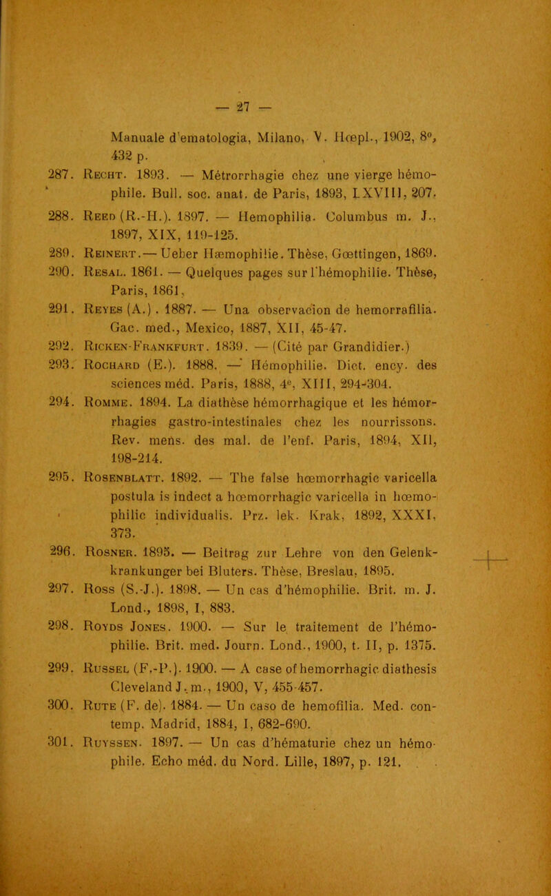 Manuale d’ematologia, Milano, V. Ilœpl., 1902, 8°, 432 p. 287. Recht. 1893. — Métrorrhagie chez une vierge hémo- phile. Bull. soc. anat. de Paris, 1893, LXVII1, 207. 288. Reed (R.-H.). 1397. — Hemophilia- Columbus m. J., 1897, XIX, 119-125. 289. Reinert.— Ueber Hæmophilie. Thèse, Goettingen, 1869. 290. Resal. 1861. — Quelques pages sur l'hémophilie. Thèse, Paris, 1861, 291. Reyes (A.) . 1887. — Una observacion de hemorrafilia. Gac. med., Mexico, 1887, XII, 45-47. 292. Ricken-Frankfurt. 1839. —(Cité par Grandidier.) 293. Rochard (E.). 1888. —• Hémophilie. Dict. ency. des sciences méd. Paris, 1888, 4°, XIII, 294-304. 294. Romme. 1894. La diathèse hémorrhagique et les hémor- rhagies gastro-intestinales chez les nourrissons. Rev. mens, des mal. de l’enf. Paris, 1894, XII, 198-214. 295. Rosenblatt. 1892. •— The false hœmorrhagic varicella postula is indect a hœmorrhagic varicella in hœmo- philie individualis. Prz. lek. Ivrak, 1892, XXXI, 373. 296. Rosner. 1895. — Beitrag zur Lehre von den Gelenk- krankunger bei Bluters. Thèse, Breslau, 1895. 297. Ross (S.-J.). 1898. — Un cas d’hémophilie. Brit. m. J. Lond., 1898, I, 883. 298. Royds Jones. 1900. — Sur le traitement de l’hémo- philie. Brit. med. Journ- Lond., 1900, t. II, p. 1375. 299. Russel (F.-P.). 1900. — A case of hémorrhagie diathesis Cleveland J..m., 1900, V, 455-457. 300. Rute (F. de). 1884. — Un caso de hemolilia. Med. con- temp. Madrid, 1884, I, 682-690. 301. Ruyssen. 1897.— Un cas d’hématurie chez un hémo- phile. Echo méd. du Nord. Lille, 1897, p. 121. ' > 1