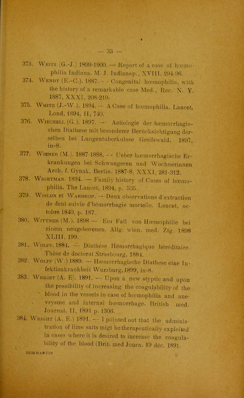 373. Weitz (G.-J.) 1899-1900.— Report of a case of hoemo- philia Indiana. M. J. Indianap., XVIII, 294-96. 371. Wendt (E.-G.). 1887. - - Congénital hœmophilia, with the history of a remarkable case Med., Rec. N. Y. 1887, XXXI, 208-210. 375. White (J.-W.). 1894. - A Case of hœmophilia. Lancet, Lond, 1894, II, 740. 376. \\ iechell (G.). 189Aetiologie der hcomorrhagis- chen Diathese mit besonderer Berücksichtigung der- selben bei Lungentuberkulo.se Greifswald, 1897 in-8. 377. Wiener (M.). 1887-1888. — Ueber hœmorrhagische Er- krankungen bei Schwangeren und Wochnerinnen Arch. f. Gynak. Berlin. 1887-8, XXXI, 281-312. 378. Wightman. 1894. — Family history of Cases of hœmo- philia. The Lancet, 1894, p. 535. 379. Wislon et Wardrop.' —Deux observations d’extraction de dent suivie d’hémorrhagie mortelle. Lancet, oc- tobre 1840, p. 187. 380. Wittneu (M.). 1898 — Ein Fall von llæmophilie bei einem neugeborenen. Allg. wien. med. Ztg. 1898 XLIII, 199. 381. YVolff. 1884. — Diathèse Hémorrhagique héréditaire.. Thèse de doctorat Strasbourg, 1884. 382. YVolff (W.) 1889. — Ilæmorrhagische Diathese eine In- fektionkrankheit YYTurzburg,1899, in-8. 383. Wright (A. E). 1891. — Upon a new styptic and upon the possibilitv of increasing the coagulability of the • blood in the vessels in case of hœmophilia and ané- vrysme and internai hœmorrhage. British med. Journal. II, 1891 p. 1306. 384. Wright (A. E.) 1891. — I pointed out that the adminis- . tration of lime salts migt be therapeutically exploited in cases where it is desired to increase the coagula- bility of the blood (Brit. med Journ. 19 déc. 1891. DOM MARTIN