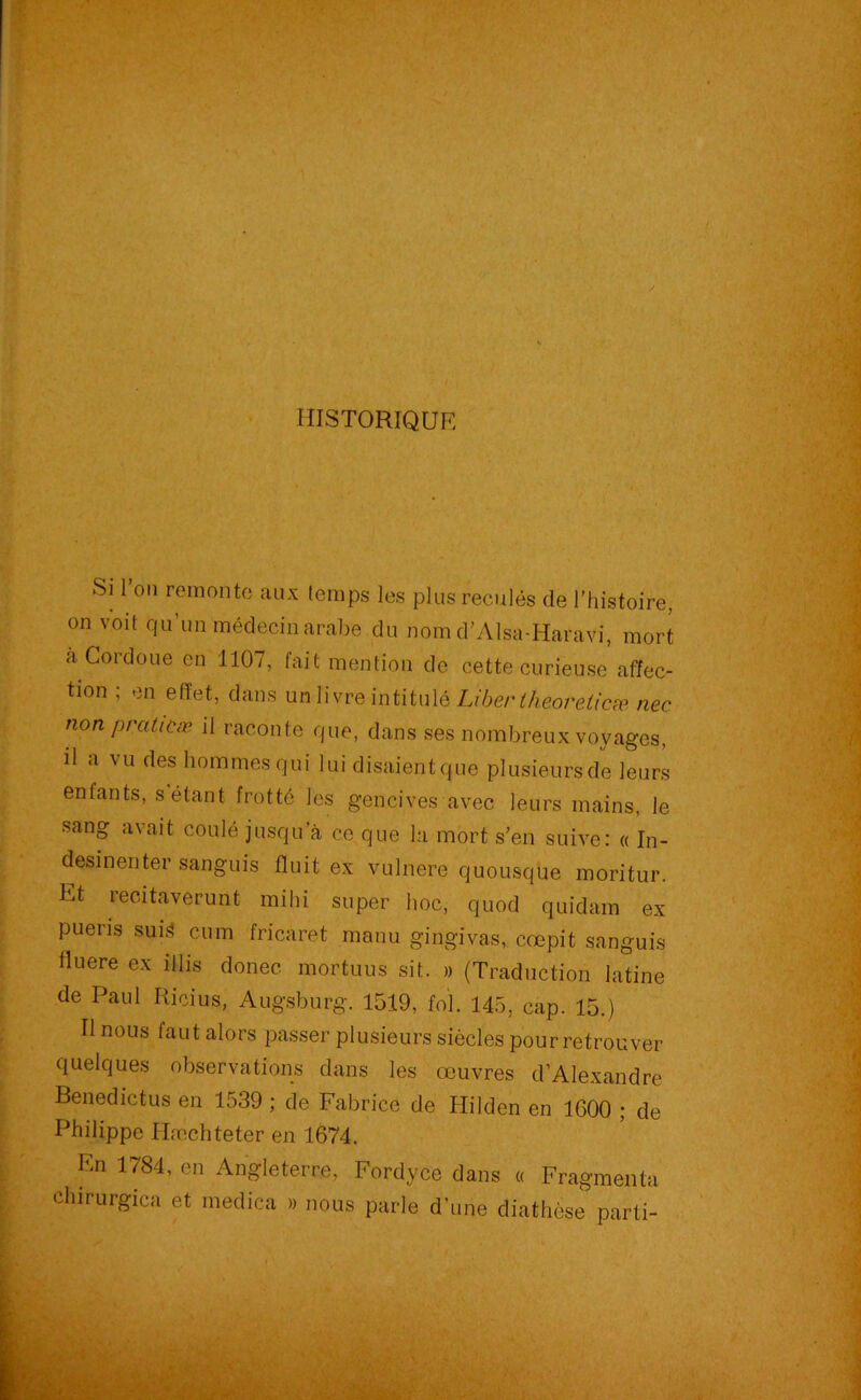 HISTORIQUE Si 1 ou remonte aux lemps les plus reculés de l’histoire, on voit qu’un médecin arabe du nom d’Alsa-Haravi, mort a Cordoue en 1107, fait mention de cette curieuse affec- tion ; en effet, dans un livre intitulé Liber theoreticæ nee non prciticæ il raconte que, dans ses nombreux voyages, il a vu des hommesqui lui disaientque plusieursde leurs enfants, s étant frotté les gencives avec leurs mains, le sang avait coulé jusqu’à ce que la mort s’en suive: « In- desinenter sanguis Huit ex vulnere quousque moritur. Et Fecitaverunt mihi super hoc, quod quidam ex pueris suH cum fricaret manu gingivas, crepit sanguis tluere ex illis doriec. mortuus sit. » (Traduction latine de Paul Ricius, Augsburg. 1519, fol. 145, cap. 15.) Il nous faut alors passer plusieurs siècles pour retrouver quelques observations dans les œuvres d’Alexandre Benedictus en 1539 ; de Fabrice de Hilden en 1600 ; de Philippe Hæehteter en 1674. En 1784, en Angleterre, Fordyce dans « Fragmenta clnrurgica et medica » nous parle d’une diathèse parti-