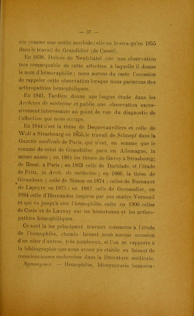 rce comme une entité morbide ; elle ne le sera qu’en 1855 dans le travail de Grandidier (de Cassel). En 1838, Dubois de Neufchâtel cite une observation très remarquable de cette affection à laquelle il donne le nom d hémoraphilie ; nous aurons du reste l’occasion de rappeler cette observation lorsque nous parlerons des arthropathies liémophiliques. En 1841, Tardieu donne une longue étude dans les Ai ch mes de médecine et publie une observation exces- sivement intéressante au point de vue du diagnostic de l'affection qui nous occupe. En 1844 c est la thèse de Dequevauyillers et celle de Wolf à Strasbourg en 1855,le travail de Schnepf dans la Gcuette médicale de Paris, qui n’est, en somme que le résumé de celui de Grandidier paru en Allemagne, la même année ; en 1801 les thèses de Gavoy à Strasbourg; de Resal, à Paris ; en 1803 celle de Darblade, et l’étude de Fritz, in Arch. de médecine ; en 1860, la thèse de ,Giraudeaü ; celle de Simon en 1874 ; celles de Bureau et de Lapevre en 1875 ; en 1882 celle de Grenaudier, en 1884 celle d’Hernandez inspirée par son maître Verneuil et qui va jusqu’à nier l’hémophilie, enfin en 1900 celles deCoste et de Launay sur les hématomes et les arthro- pathies liémophiliques. Ce sont là les principaux travaux consacrés à l’étude de l'hémophilie, chemin faisant nous aurons occasion d en citer d autres, très nombreux, si l’on se rapporte à la bibliographie que nous avons pu établir en faisant de consciencieuses recherches dans la littérature médicale. Synonymie. — Ilemophilia, Idiosvncrasia hemorra-