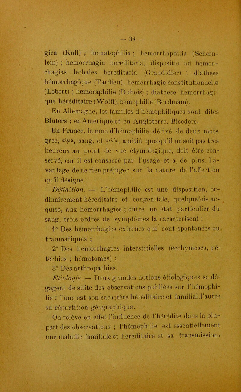 gica (Kull) ; hematophilia ; hemorrhaphilia (Schœn- lein) ; hemorrhagia hereditaria, clispositio ad hemor- rliagias lethales hereditaria (Grandidier) ; diathèse hémorrhagique (Tardieu), hémorrhagie constitutionnelle (Lebert) ; hemoraphilie (Dubois) ; diathèse hémorrhagi- que héréditaire (Wolli),hémophilie (Bordmam). En Allemagne, les familles d’hémophiliques sont dites Bluters ; en Amérique et en Angleterre, Bleeders. En France, le nom d’hémophilie, dérivé de deux mots grec, xIiax, sang, et 'f’-Àîa, amitié quoiqu’il ne soit pas très heureux au point de vue étymologique, doit être con- servé, car il est consacré par l’usage et a, de plus, l’a- vantage de ne rien préjuger sur la nature de l’affection qu’il désigne. Définition. — L’hémophilie est une disposition, or- dinairement héréditaire et congénitale, quelquefois ac- quise, aux hémorrhagies ; outre un état particulier du sang, trois ordres de symptômes la caractérisent : 1° Des hémorrhagies externes qui sont spontanées ou traumatiques ; 2° Des hémorrhagies interstitielles (ecchymoses, pé- téchies ; hématomes) ; 3r‘ Des arthropathies. Etiologie. — Deux grandes notions étiologiques se dé- gagent de suite des observations publiées sur l’hémophi- lie : L’une est son caractère héréditaire et familial,l’autre sa répartition géographique. On relève en effet l’influence de l’hérédité dans la plu- part des observations ; l’hémophilie est essentiellement une maladie familiale et héréditaire et sa transmission)