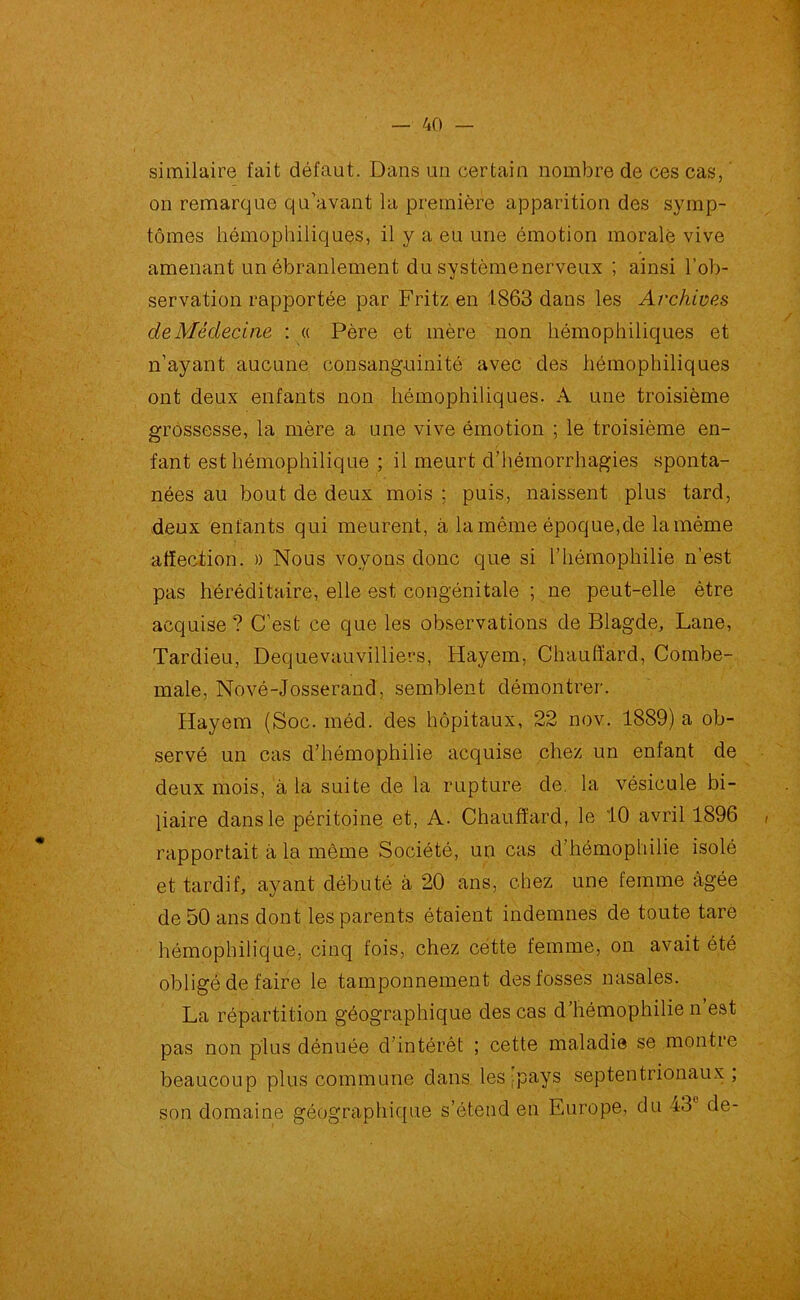 similaire fait défaut. Dans un certain nombre de ces cas, on remarque qu’avant la première apparition des symp- tômes hémophiliques, il y a eu une émotion morale vive amenant un ébranlement du systèmenerveux ; ainsi l’ob- servation rapportée par Fritz en 1863 dans les Archives deMédecine : « Père et mère non hémophiliques et n’ayant aucune consanguinité avec des hémophiliques ont deux enfants non hémophiliques. A une troisième grossesse, la mère a une vive émotion ; le troisième en- fant est hémophilique ; il meurt d’hémorrhagies sponta- nées au bout de deux mois ; puis, naissent plus tard, deux enfants qui meurent, à la même époque,de la même affection. » Nous voyons donc que si l’hémophilie n’est pas héréditaire, elle est congénitale ; ne peut-elle être acquise ? C’est ce que les observations de Blagde, Lane, Tardieu, Dequevauvilliers, Hayem, Chauffard, Combe- male, Nové-Josserand, semblent démontrer. Hayem (Soc. méd. des hôpitaux, 22 nov. 1889) a ob- servé un cas d’hémophilie acquise chez un enfant de deux mois, à la suite de la rupture de. la vésicule bi- liaire dans le péritoine et, A. Chauffard, le 10 avril 1896 rapportait à la même Société, un cas d’hémophilie isolé et tardif, ayant débuté à 20 ans, chez une femme âgée de 50 ans dont les parents étaient indemnes de toute tare hémophilique, cinq fois, chez cette femme, on avait été obligé de faire le tamponnement des fosses nasales. La répartition géographique des cas d’hémophilie n’est pas non plus dénuée d’intérêt ; cette maladie se montre beaucoup plus commune dans les;pays septentrionaux; son domaine géographique s’étend en Europe, du 43° de-