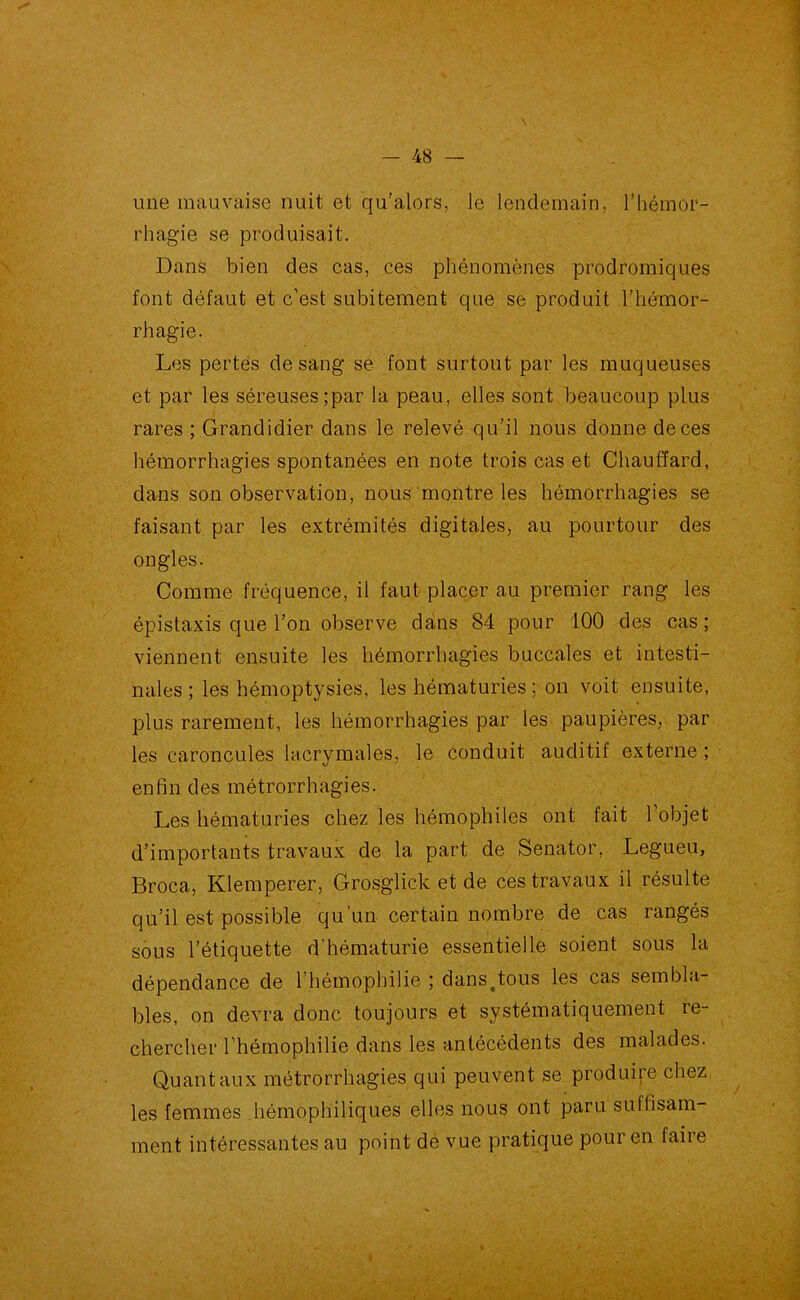 une mauvaise nuit et qu’alors, le lendemain, l’hémor- rhagie se produisait. Dans bien des cas, ces phénomènes prodromiques font défaut et c’est subitement que se produit l’hémor- rhagie. Les pertes de sang se font surtout par les muqueuses et par les séreuses;par la peau, elles sont beaucoup plus rares ; Grandidier dans le relevé qu’il nous donne de ces hémorrhagies spontanées en note trois cas et Chauffard, dans son observation, nous montre les hémorrhagies se faisant par les extrémités digitales, au pourtour des ongles. Comme fréquence, il faut placer au premier rang les épistaxis que l’on observe dans 84 pour 100 des cas ; viennent ensuite les hémorrhagies buccales et intesti- nales ; les hémoptysies, les hématuries ; on voit ensuite, plus rarement, les hémorrhagies par les paupières, par les caroncules lacrymales, le conduit auditif externe ; enfin des métrorrhagies. Les hématuries chez les hémophiles ont fait l’objet d’importants travaux de la part de Senator, Legueu, Broca, Klemperer, Grosglick et de ces travaux il résulte qu’il est possible qu’un certain nombre de cas rangés sous l’étiquette d’hématurie essentielle soient sous la dépendance de l’hémophilie ; dans^tous les cas sembla- bles, on devra donc toujours et systématiquement re- chercher l’hémophilie dans les antécédents des malades. Quant aux métrorrhagies qui peuvent se produire chez les femmes hémophiliques elles nous ont paru suffisam- ment intéressantes au point de vue pratique pour en faire