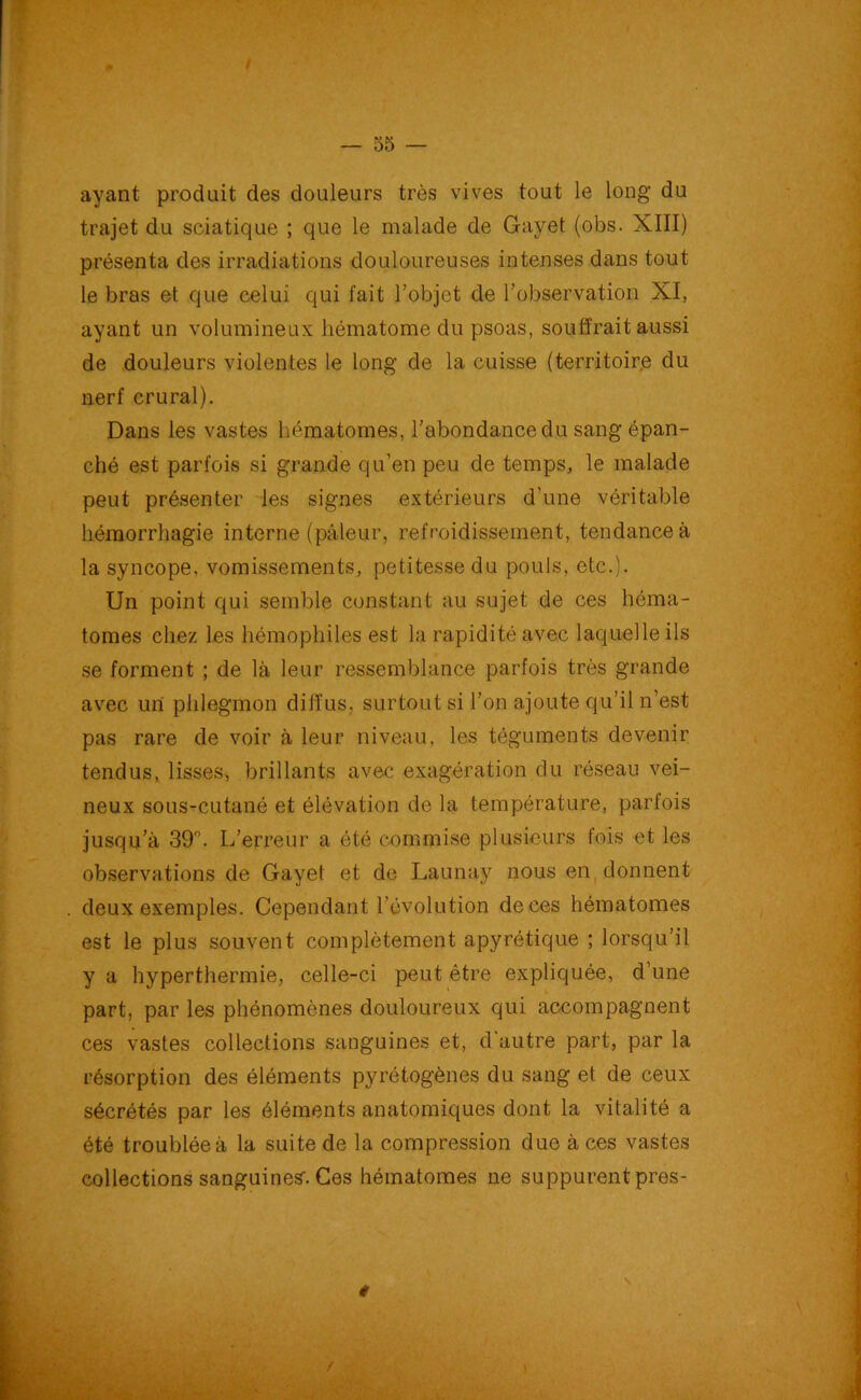 ayant produit des douleurs très vives tout le long du trajet du sciatique ; que le malade de Gayet (obs. XIII) présenta des irradiations douloureuses intenses dans tout le bras et que celui qui fait l’objet de l’observation XI, ayant un volumineux hématome du psoas, souffrait aussi de douleurs violentes le long de la cuisse (territoire du nerf crural). Dans les vastes hématomes, l’abondance du sang épan- ché est parfois si grande qu’en peu de temps, le malade peut présenter les signes extérieurs d'une véritable hémorrhagie interne (pâleur, refroidissement, tendance à la syncope, vomissements, petitesse du pouls, etc.). Un point qui semble constant au sujet de ces héma- tomes chez les hémophiles est la rapidité avec laquelle ils se forment ; de là leur ressemblance parfois très grande avec un phlegmon diffus, surtout si l’on ajoute qu’il n’est pas rare de voir à leur niveau, les téguments devenir tendus, lisses, brillants avec exagération du réseau vei- neux sous-cutané et élévation de la température, parfois jusqu’à 39°. L’erreur a été commise plusieurs fois et les observations de Gayet et de Launay nous en donnent deux exemples. Cependant l’évolution de ces hématomes est le plus souvent complètement apyrétique ; lorsqu’il y a hyperthermie, celle-ci peut être expliquée, d’une part, par les phénomènes douloureux qui accompagnent ces vastes collections sanguines et, d’autre part, par la résorption des éléments pyrétogènes du sang et de ceux sécrétés par les éléments anatomiques dont la vitalité a été troublée à la suite de la compression duo à ces vastes collections sanguines-. Ces hématomes ne suppurent pres- #