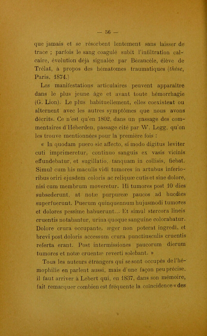 que jamais et se résorbent lentement sans laisser de trace; parfois le sang coagulé subit l’infiltration cal- caire, évolution déjà signalée par Bézancèle, élève de Trélat, à propos des hématomes traumatiques {thèse, Paris, 1874.) Les manifestations articulaires peuvent apparaître dans le plus jeune âge et avant toute hémorrhagie (G. Lion). Le plus habituellement, elles coexistent ou alternent avec les autres symptômes que nous avons décrits. Ce n’est qu’en 1802, clans un passage des com- mentaires d’Héberden, passage cité par W. Legg, qu’on les trouve mentionnées pour la première fois : « In quodam puero sic affecto, si modo digitus leviter cuti imprimeretur, continuo sanguis ex vasis vicinis effundebatur, et sugillatio, tanquam in collisis, fiebat. Simul cum his maculis vidi tumores in artubus inferio- ribusoriri ejusdem coloris ac reliquæ cutis et sine dolore, nisi cum membrum moveretur. Hi tumores post 10 dies subsederunt, at notæ purpureæ paucos ad hucdies superfuerunt. Puerum quinquennum hujusmodi tumores et dolores pessime habuerunt... Et simul stercora lineis cruentis notabantur, urina quoque sanguine colorabatur. Dolore crura occupante, æger non poterat ingredi, et brevi post doloris accessum crura punctiusculis cruentis referta erant. Post intermissiones paucorum dierum tumores et notæ cruentæ reverti solebant. » Tous les auteurs étrangers qui se sont occupés de l’hé- mophilie en parlent aussi, mais d’une façon peu précise, il faut arriver à Lebert qui, en 1837, dans son mémoire, fait remarquer combien est fréquente la coïncidence « des