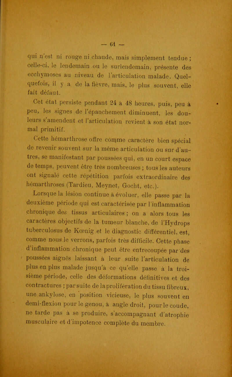 qui n est ni rouge ni chaude, mais simplement tendue; celle-ci, le lendemain ou le surlendemain, présente des ecchymoses au niveau de l’articulation malade. Quel- quefois, il y a de la fièvre, mais, le plus souvent, elle fait défaut. Cet état persiste pendant 24 à 48 heures, puis, peu à peu, les signes de l’épanchement diminuent, les dou- leurs s amendent et l’articulation revient à son état nor- mal primitif. Cette hémarthrose offre corqme caractère bien spécial de revenir souvent sur la même articulation ou sur d’au- tres, se manifestant par poussées qui, en un court espace de temps, peuvent être très nombreuses ; tous les auteurs ont signalé cette répétition parfois extraordinaire des hémarthroses (Tardieu, Meynet, Gocht, etc.). Lorsque la lésion continue à évoluer, elle passe par la deuxième période qui est caractérisée par l’inflammation chronique des tissus articulaires; on a alors tous les caractères objectifs de la tumeur blanche, de l’Hydrops tuberculosus de Kœnig et le diagnostic différentiel, est, comme nous le verrons, parfois très difficile. Cette phase d’inflammation chronique peut être entrecoupée par des poussées aiguës laissant à leur suite l’articulation de plus en plus malade jusqu’à ce qu’elle passe à la troi- sième période, celle des déformations définitives et des contractures ;parsuite de la prolifération du tissu fibreux, une ankylosé, en position vicieuse, le plus souvent en demi-flexion pour le genou, à angle droit, pour le coude, ne tarde pas à se produire, s’accompagnant d’atrophie musculaire et d impotence complète du membre.