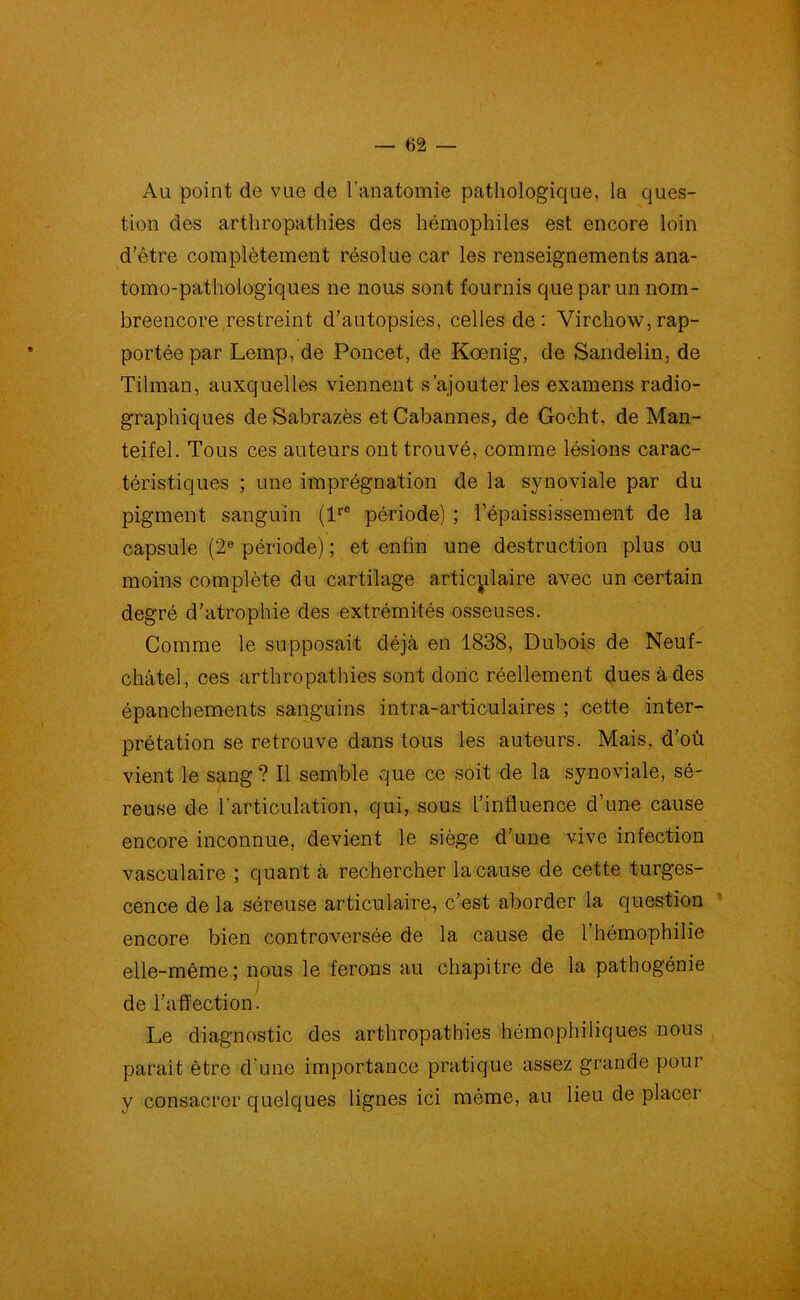 Au point de vue de l’anatomie pathologique, la ques- tion des arthropathies des hémophiles est encore loin d’être complètement résolue car les renseignements ana- tomo-pathologiques ne nous sont fournis que par un nom- breencore restreint d’autopsies, celles de : Virchow, rap- portée par Lemp, de Poncet, de Kœnig, de Sandelin, de Tilman, auxquelles viennent s’ajouter les examens radio- graphiques de Sabrazès etCabannes, de Gocht, de Man- teifel. Tous ces auteurs ont trouvé, comme lésions carac- téristiques ; une imprégnation de la synoviale par du pigment sanguin (lrC période) ; l’épaississement de la capsule (2e période) ; et enfin une destruction plus ou moins complète du cartilage articulaire avec un certain degré d’atrophie des extrémités osseuses. Comme le supposait déjà en 1838, Dubois de Neuf- cfaâtel, ces arthropathies sont donc réellement dues à des épanchements sanguins intra-articulaires ; cette inter- prétation se retrouve dans tous les auteurs. Mais, d’où vient le sang? Il semble que ce soit de la synoviale, sé- reuse de l’articulation, qui, sous l’influence d’une cause encore inconnue, devient le siège d’une vive infection vasculaire ; quant à rechercher la-cause de cette turges- cence de la séreuse articulaire, c’est aborder la question encore bien controversée de la cause de l’hémophilie elle-même; nous le ferons au chapitre de la pathogénie de l’affection. Le diagnostic des arthropathies hémophiliques nous parait être d'une importance pratique assez grande pour y consacrer quelques lignes ici même, au lieu de placer