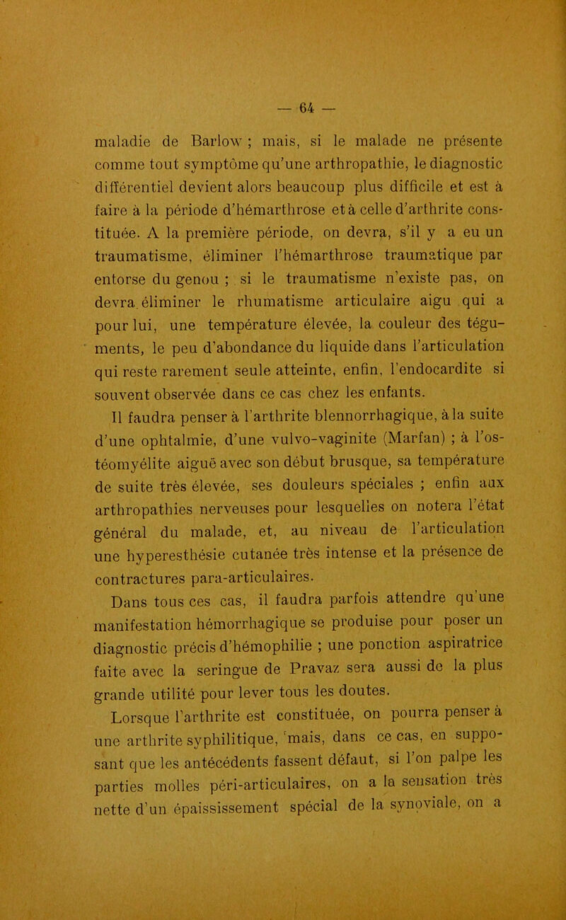 maladie de Barlow ; mais, si le malade ne présente comme tout symptôme qu’une arthropathie, le diagnostic différentiel devient alors beaucoup plus difficile et est à faire à la période d’hémarthrose et à celle d’arthrite cons- tituée. A la première période, on devra, s’il y a eu un traumatisme, éliminer l’hémarthrose traumatique par entorse du genou ; si le traumatisme n’existe pas, on devra, éliminer le rhumatisme articulaire aigu qui a pour lui, une température élevée, la couleur des tégu- ments, le peu d’abondance du liquide dans l’articulation qui reste rarement seule atteinte, enfin, 1 endocardite si souvent observée dans ce cas chez les enfants. Il faudra penser à l’arthrite blennorrhagique, à la suite d’une ophtalmie, d’une vulvo-vaginite (Marfan) ; à l’os- téomyélite aiguë avec son début brusque, sa température de suite très élevée, ses douleurs spéciales ; enfin aux arthropathies nerveuses pour lesquelles on notera l’état général du malade, et, au niveau de l’articulation une hyperesthésie cutanée très intense et la présence de contractures para-articulaires. Dans tous ces cas, il faudra parfois attendre qu’une manifestation hémorrhagique se produise pour poser un diagnostic précis d’hémophilie ; une ponction aspiiatiice faite avec la seringue de Pravaz sera aussi de la plus grande utilité pour lever tous les doutes. Lorsque l’arthrite est constituée, on pourra penser à une arthrite syphilitique, mais, dans ce cas, en suppo- sant que les antécédents fassent défaut, si l’on palpe les parties molles péri-articulaires, on a la sensation très nette d’un épaississement spécial de la synoviale, on a